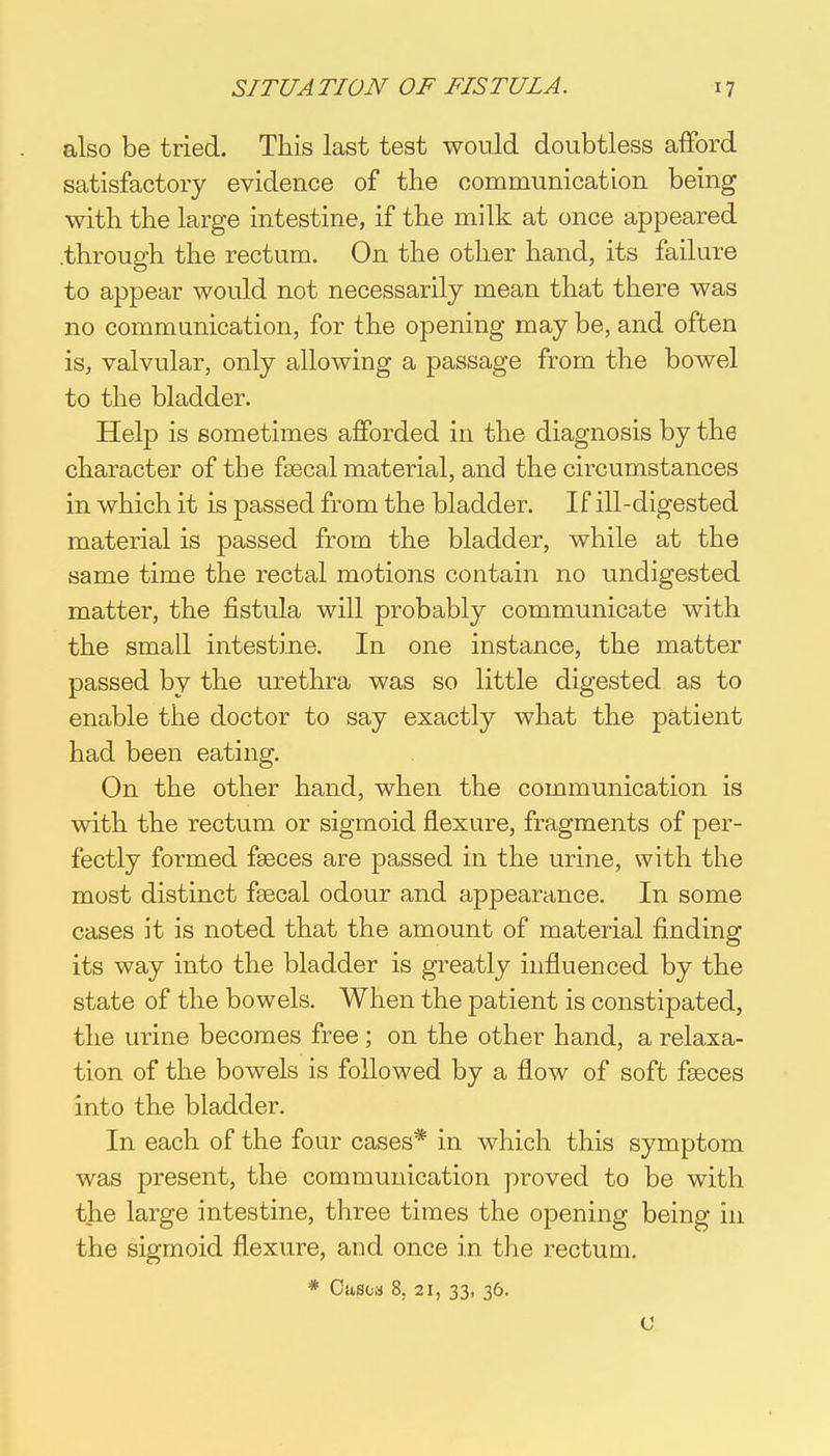 also be tried. This last test would doubtless afford satisfactory evidence of the communication being with the large intestine, if the milk at once appeared .through the rectum. On the other hand, its failure to appear would not necessarily mean that there was no communication, for the opening may be, and often is, valvular, only allowing a passage from the bowel to the bladder. Help is sometimes afforded in the diagnosis by the character of the fsecal material, and the circumstances in which it is passed from the bladder. If ill-digested material is passed from the bladder, while at the same time the rectal motions contain no undigested matter, the fistula will probably communicate with the small intestine. In one instance, the matter passed by the urethra was so little digested as to enable the doctor to say exactly what the patient had been eating. On the other hand, when the communication is with the rectum or sigmoid flexure, fragments of per- fectly formed fasces are passed in the urine, with the most distinct faecal odour and appearance. In some cases it is noted that the amount of material finding its way into the bladder is greatly influenced by the state of the bowels. When the patient is constipated, the urine becomes free ; on the other hand, a relaxa- tion of the bowels is followed by a flow of soft fasces into the bladder. In each of the four cases* in which this symptom was present, the communication proved to be with the large intestine, three times the opening being in the sigmoid flexure, and once in the rectum. * Cases 8. 21, 33, 36. C