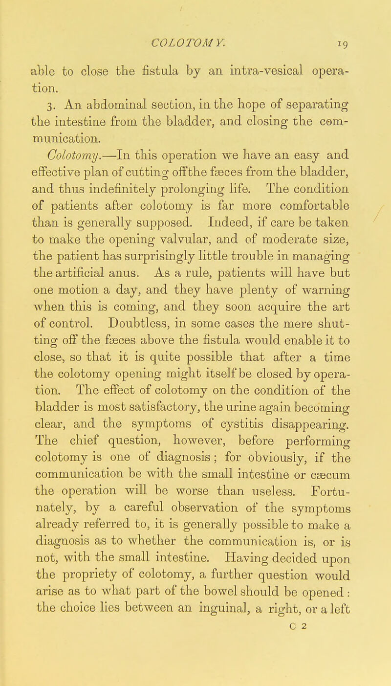 COLO TO MY. able to close the fistula by an intra-vesical opera- tion. 3. An abdominal section, in the hope of separating the intestine from the bladder, and closing the com- munication. Colotomy.—In this operation we have an easy and effective plan of cutting off the faeces from the bladder, and thus indefinitely prolonging life. The condition of patients after colotomy is far more comfortable than is generally supposed. Indeed, if care be taken to make the opening valvular, and of moderate size, the patient has surprisingly little trouble in managing the artificial anus. As a rule, patients will have but one motion a day, and they have plenty of warning when this is coming, and they soon acquire the art of control. Doubtless, in some cases the mere shut- ting off the faeces above the fistula would enable it to close, so that it is quite possible that after a time the colotomy opening might itself be closed by opera- tion. The effect of colotomy on the condition of the bladder is most satisfactory, the urine again becoming clear, and the symptoms of cystitis disappearing. The chief question, however, before performing colotomy is one of diagnosis; for obviously, if the communication be with the small intestine or caecum the operation will be worse than useless. Fortu- nately, by a careful observation of the symptoms already referred to, it is generally possible to make a diagnosis as to whether the communication is, or is not, with the small intestine. Having decided upon the propriety of colotomy, a further question would arise as to what part of the bowel should be opened : the choice lies between an inguinal, a right, or a left c 2