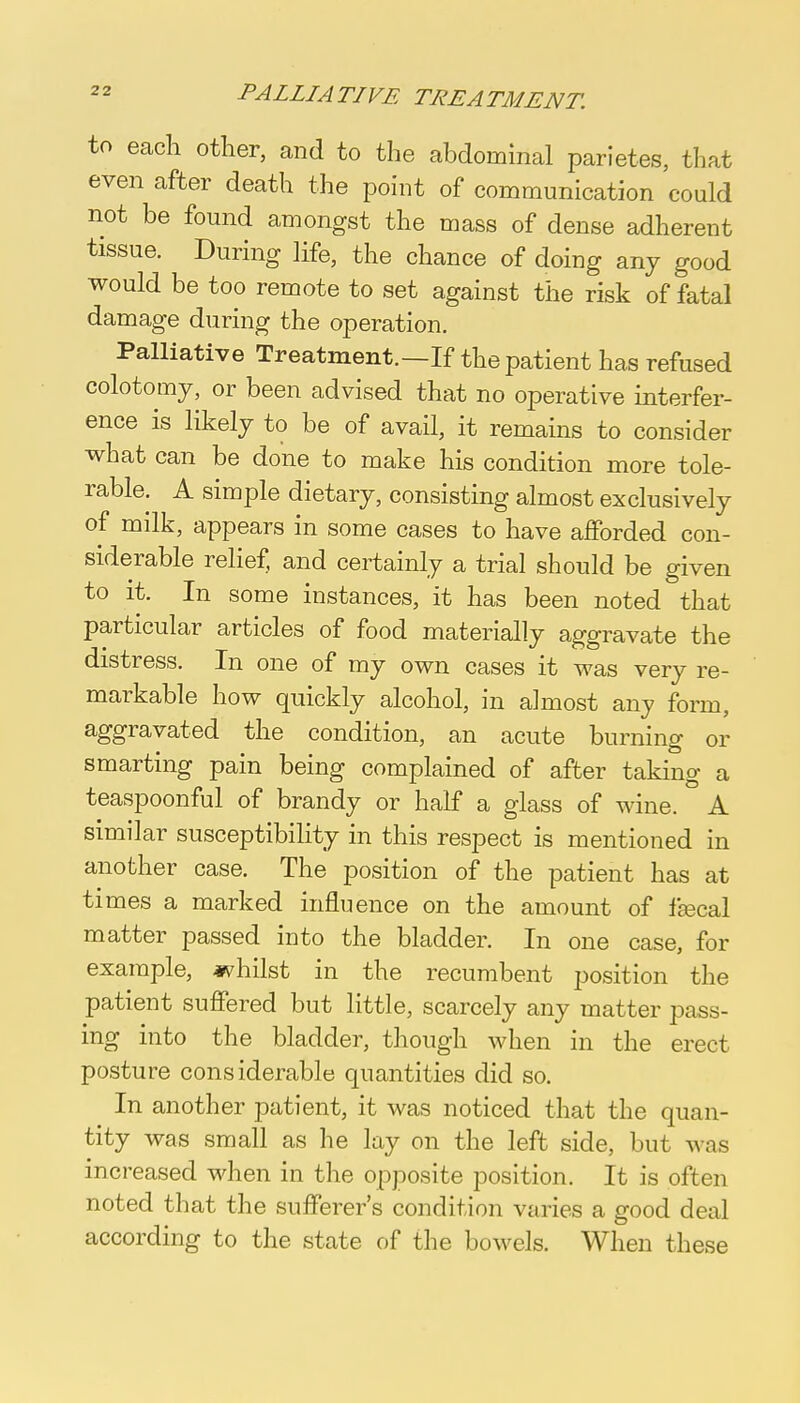 to each other, and to the abdominal parietes, that even after death the point of communication could not be found amongst the mass of dense adherent tissue. During life, the chance of doing any good would be too remote to set against the risk of fatal damage during the operation. Palliative Treatment.—If the patient has refused colotomy, or been advised that no operative interfer- ence is likely to be of avail, it remains to consider what can be done to make his condition more tole- rable. A simple dietary, consisting almost exclusively of milk, appears in some cases to have afforded con- siderable relief, and certainly a trial should be given to it. In some instances, it has been noted that particular articles of food materially aggravate the distress. In one of my own cases it was very re- markable how quickly alcohol, in a]most any form, aggravated the condition, an acute burning or smarting pain being complained of after taking a teaspoonful of brandy or half a glass of wine. A similar susceptibility in this respect is mentioned in another case. The position of the patient has at times a marked influence on the amount of ffecal matter passed into the bladder. In one case, for example, whilst in the recumbent position the patient suffered but little, scarcely any matter pass- ing into the bladder, though when in the erect posture considerable quantities did so. In another patient, it was noticed that the quan- tity was small as he lay on the left side, but was increased when in the opposite position. It is often noted that the sufferer's condition varies a good deal according to the state of the bowels. When these