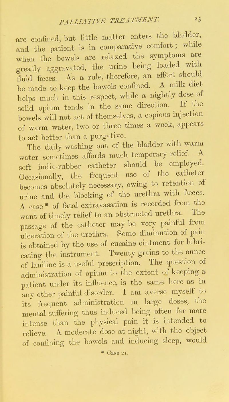 are confined, but little matter enters the bladder, and the patient is in comparative comfort; while when the bowels are relaxed the symptoms are greatly aggravated, the urine being loaded with fluid fa3ces. As a rule, therefore, an effort should be made to keep the bowels confined. A milk diet helps much in this respect, while a nightly dose of solid opium tends in the same direction. If the bowels will not act of themselves, a copious injection of warm water, two or three times a week, appears to act better than a purgative. The daily washing out of the bladder with warm water sometimes affords much temporary relief. A soft india-rubber catheter should be employed. Occasionally, the frequent use of the catheter becomes absolutely necessary, owing to retention of urine and the blocking of the urethra with faeces. A case* of fatal extravasation is recorded from the want of timely relief to an obstructed urethra. The passage of the catheter may be very painful from ulceration of the urethra. Some diminution of pain is obtained by the use of cucaine ointment for lubri- cating the instrument. Twenty grains to the ounce of laniline is a useful prescription. The question of administration of opium to the extent of keeping a patient under its influence, is the same here as in any other painful disorder. I am averse myself to its frequent administration in large doses, the mental suffering thus induced being often far more intense than the physical pain it is intended to relieve. A moderate dose at night, with the object of confining the bowels and inducing sleep, would