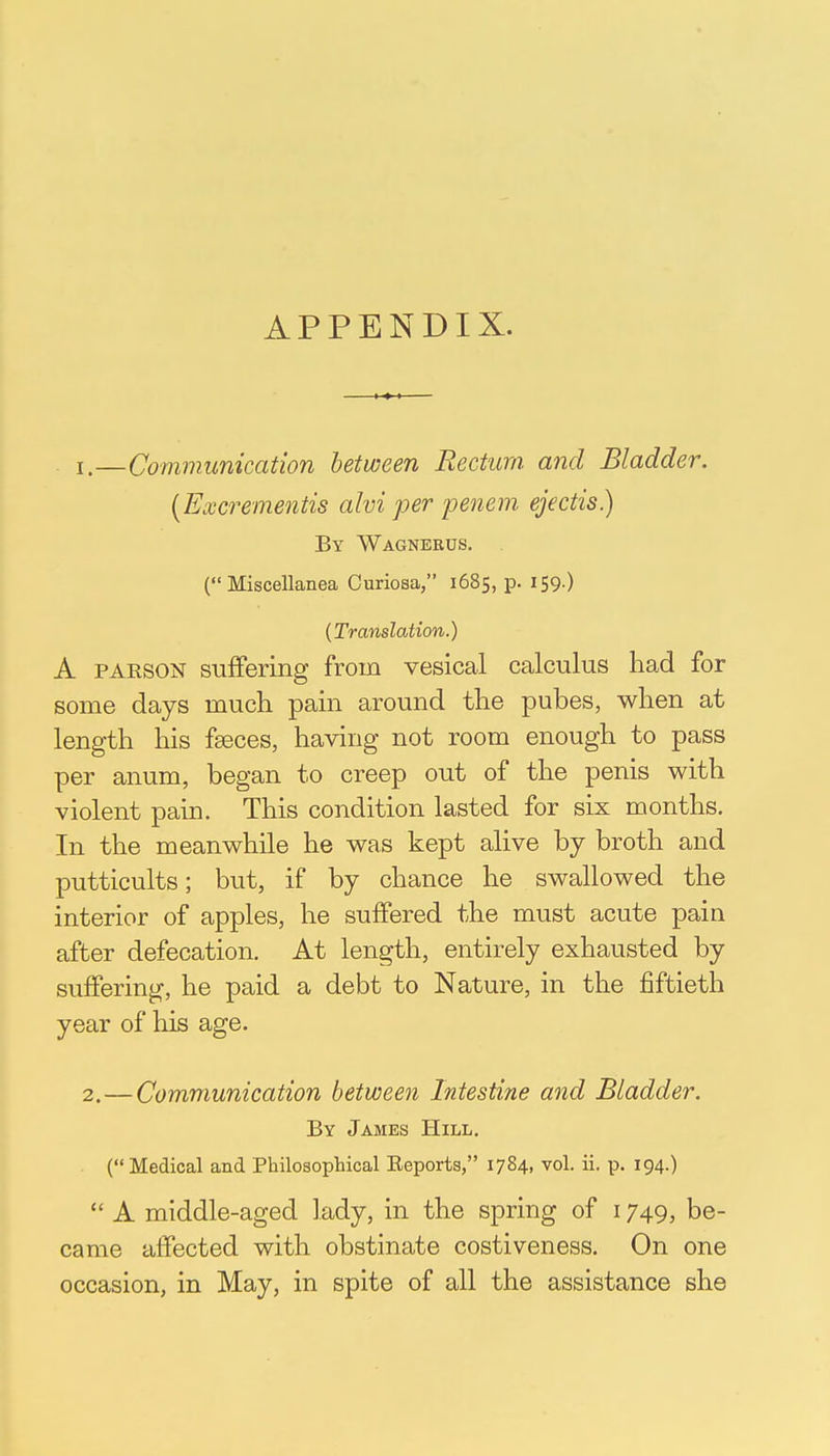 APPENDIX. 1. —Communication between Rectum and Bladder. [Excrementis alvi per penem ejectis.) By Wagnerus. (Miscellanea Curiosa, 1685, p. 159.) (Translation.) A parson suffering from vesical calculus had for some days much pain around the pubes, when at length his fasces, having not room enough to pass per anum, began to creep out of the penis with violent pain. This condition lasted for six months. In the meanwhile he was kept alive by broth and putticults; but, if by chance he swallowed the interior of apples, he suffered the must acute pain after defecation. At length, entirely exhausted by suffering, he paid a debt to Nature, in the fiftieth year of his age. 2. — Communication between Intestine and Bladder. By James Hill. ( Medical and Philosophical Reports, 1784. vol. ii. p. 194.)  A middle-aged lady, in the spring of 1749, be- came affected with obstinate costiveness. On one occasion, in May, in spite of all the assistance she