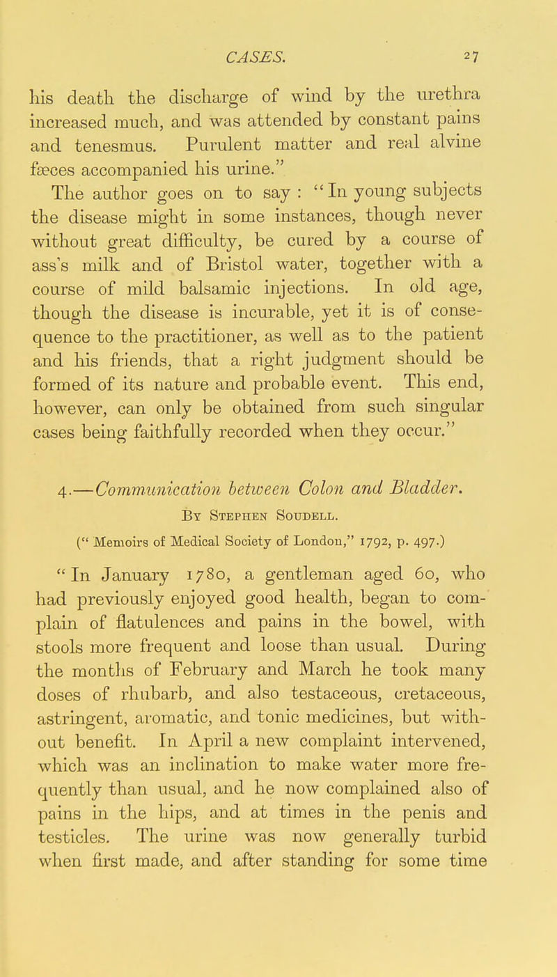 his death the discharge of wind by the urethra increased much, and was attended by constant pains and tenesmus. Purulent matter and real alvine faeces accompanied his urine. The author goes on to say : In young subjects the disease might in some instances, though never without great difficulty, be cured by a course of ass's milk and of Bristol water, together with a course of mild balsamic injections. In old age, though the disease is incurable, yet it is of conse- quence to the practitioner, as well as to the patient and his friends, that a right judgment should be formed of its nature and probable event. This end, however, can only be obtained from such singular cases being faithfully recorded when they occur. 4.—Communication between Colon and Bladder. By Stephen Soudell. ( Memoirs of Medical Society of London, 1792, p. 497.) In January 1780, a gentleman aged 60, who had previously enjoyed good health, began to com- plain of flatulences and pains in the bowel, with stools more frequent and loose than usual. During the months of February and March he took many doses of rhubarb, and also testaceous, cretaceous, astringent, aromatic, and tonic medicines, but with- out benefit. In April a new complaint intervened, which was an inclination to make water more fre- quently than usual, and he now complained also of pains in the hips, and at times in the penis and testicles. The urine was now generally turbid when first made, and after standing for some time
