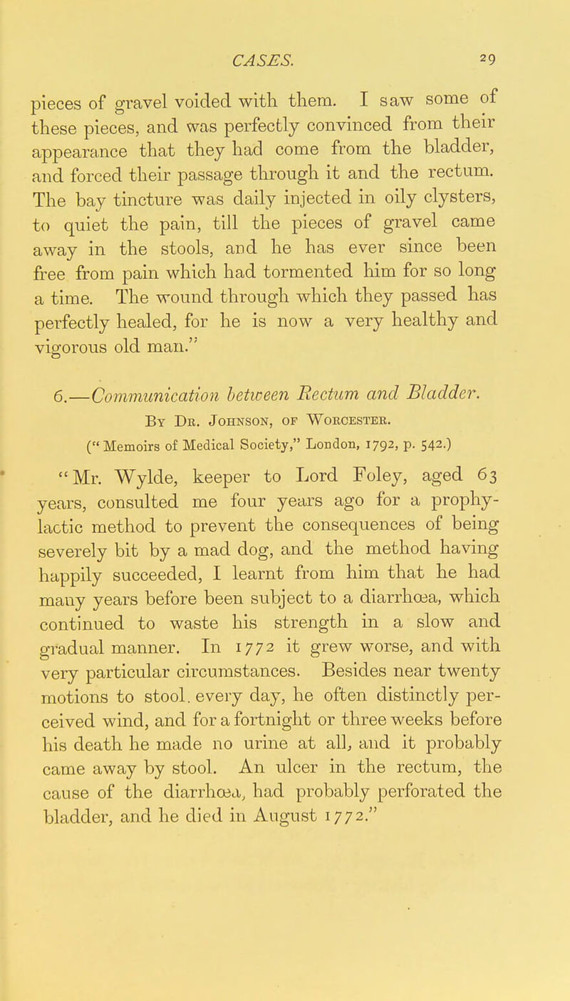 pieces of gravel voided with them. I saw some of these pieces, and was perfectly convinced from their appearance that they had come from the bladder, and forced their passage through it and the rectum. The bay tincture was daily injected in oily clysters, to quiet the pain, till the pieces of gravel came away in the stools, and he has ever since been free from pain which had tormented him for so long a time. The wound through which they passed has perfectly healed, for he is now a very healthy and vigorous old man.'' 6.—Communication between Rectum and Bladder. By Dr. Johnson, of Worcester. (Memoirs of Medical Society, London, 1792, p. 542.) Mr. Wylde, keeper to Lord Foley, aged 63 years, consulted me four years ago for a prophy- lactic method to prevent the consequences of being severely bit by a mad dog, and the method having happily succeeded, I learnt from him that he had many years before been subject to a diarrhoea, which continued to waste his strength in a slow and gradual manner. In 1772 it grew worse, and with very particular circumstances. Besides near twenty motions to stool, every day, he often distinctly per- ceived wind, and for a fortnight or three weeks before his death he made no urine at alb and it probably came away by stool. An ulcer in the rectum, the cause of the diarrhoea, had probably perforated the bladder, and he died in August 1772.
