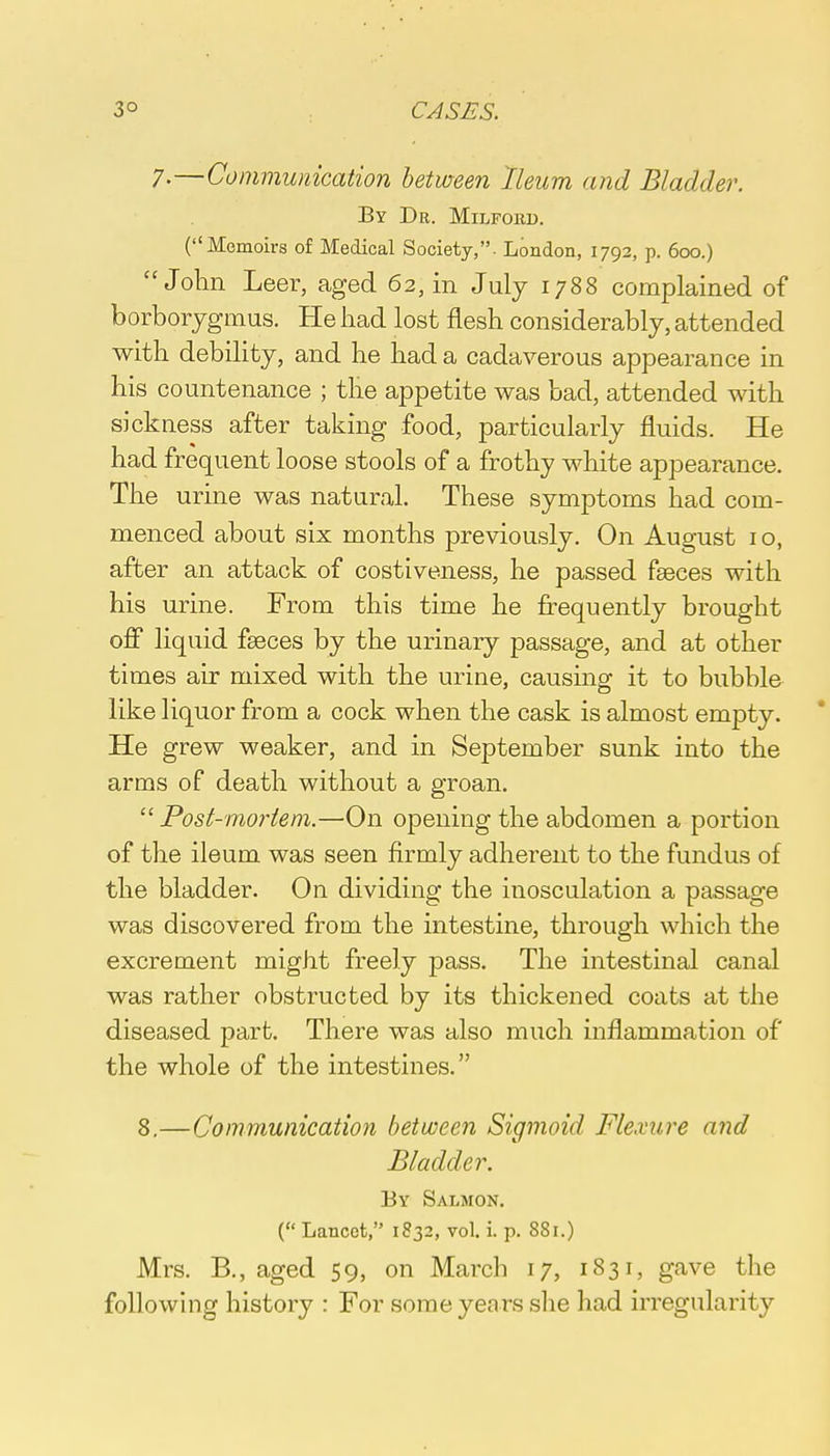 7.—Communication between Ileum and Bladder. By Dr. Milford. (Memoirs of Medical Society,. London, 1792, p. 600.) John Leer, aged 62, in July 1788 complained of borborygmus. He had lost flesh considerably, attended with debility, and he had a cadaverous appearance in his countenance ; the appetite was bad, attended with sickness after taking food, particularly fluids. He had frequent loose stools of a frothy white appearance. The urine was natural. These symptoms had com- menced about six months previously. On August 10, after an attack of costiveness, he passed fasces with his urine. From this time he frequently brought off liquid fseces by the urinary passage, and at other times air mixed with the urine, causing it to bubble like liquor from a cock when the cask is almost empty. He grew weaker, and in September sunk into the arms of death without a groan.  Post-mortem.—On opening the abdomen a portion of the ileum was seen firmly adherent to the fundus of the bladder. On dividing the inosculation a passage was discovered from the intestine, through which the excrement might freely pass. The intestinal canal was rather obstructed by its thickened coats at the diseased part. There was also much inflammation of the whole of the intestines. 8.—Communication between Sigmoid Flexure and Bladder. By Salmon. ( Lancet, 1832, vol. i. p. 881.) Mrs. B., aged 59, on March 17, 1831, gave the following history : For some years she had irregularity