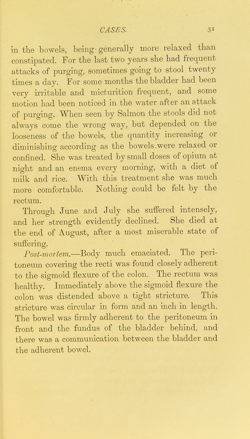 in the bowels, being-generally more relaxed than constipated. For the last two years she had frequent attacks of purging, sometimes going to stool twenty times a day. For some months the bladder had been very irritable and micturition frequent, and some motion had been noticed in the water after an attack of purging. When seen by Salmon the stools did not always come the wrong way, but depended on the looseness of the bowels, the quantity increasing or diminishing according as the bowels.were relaxed or confined. She was treated by small doses of opium at night and an enema every morning, with a diet of milk and rice. With this treatment she was much more comfortable. Nothing could be felt by the rectum. Through June and July she suffered intensely, and her strength evidently declined. She died at the end of August, after a most miserable state of suffering. Post-mortem.—Body much emaciated. The peri- toneum covering the recti was found closely adherent to the sigmoid flexure of the colon. The rectum was healthy. Immediately above the sigmoid flexure the colon was distended above a tight stricture. This stricture was circular in form and an inch in length. The bowel was firmly adherent to the peritoneum in front and the fundus of the bladder behind, and there was a communication between the bladder and the adherent bowel.