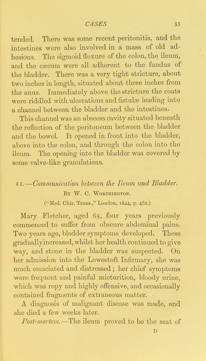 tended. There was some recent peritonitis, and the intestines were also involved in a mass of old ad- hesions. The sigmoid flexure of the colon, the ileum, and the caecum were all adherent to the fundus of the bladder. There was a very tight stricture, about two inches in length, situated about three inches from the anus. Immediately above the stricture the coats were riddled with ulcerations and fistulse leading into a channel between the bladder and the intestines. This channel was an abscess cavity situated beneath the reflection of the peritoneum between the bladder and the bowel. It opened in front into the bladder, above into the colon, and through the colon into the ileum. The opening into the bladder was covered by some valve-like granulations. 11.—Communication between the Ileum and Bladder. By W. C. Worthington. (Med. Chir. Trans., London, 1844, p. 462.) Mary Fletcher, aged 65, four years previously commenced to suffer from obscure abdominal pains. Two years ago, bladder symptoms developed. These gradually increased, whilst her health continued to give way, and stone in the bladder was suspected. On her admission into the Lowestoft Infirmary, she was much emaciated and distressed; her chief symptoms were frequent and painful micturition, bloody urine, which was ropy and highly offensive, and occasionally contained fragments of extraneous matter. A diagnosis of malignant disease was made, and she died a few weeks later. Post-mortem.—The ileum proved to be the seat of D