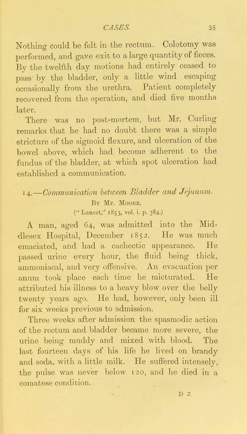 Nothing could be felt in the rectum. Colotomy was performed, and gave exit to a large quantity of fasces. By the twelfth day motions had entirely ceased to pass by the bladder, only a little wind escaping occasionally from the urethra. Patient completely recovered from the operation, and died five months later. There was no post-mortem, but Mr. Curling remarks that he had no doubt there was a simple stricture of the sigmoid flexure, and ulceration of the bowel above, which had become adherent to the fundus of the bladder, at which spot ulceration had established a communication. 14.—Communication between Bladder and Jejunum. By Mr. Moore. ( Lancet/' 1853, vol. i. p. 384.) A man, aged 64, was admitted into the Mid- dlesex Hospital, December 1852. He was much emaciated, and had a cachectic appearance. He passed urine every hour, the fluid being thick, ammoniacal, and very offensive. An evacuation per anum took place each time he micturated. He attributed his illness to a heavy blow over the belly twenty years ago. He had, however, only been ill for six weeks previous to admission. Three weeks after admission the spasmodic action of the rectum and bladder became more severe, the urine being muddy and mixed with blood. The last fourteen days of his life he lived on brandy and soda, with a little milk. He suffered intensely, the pulse was never below 120, and he died in a comatose condition. D 2