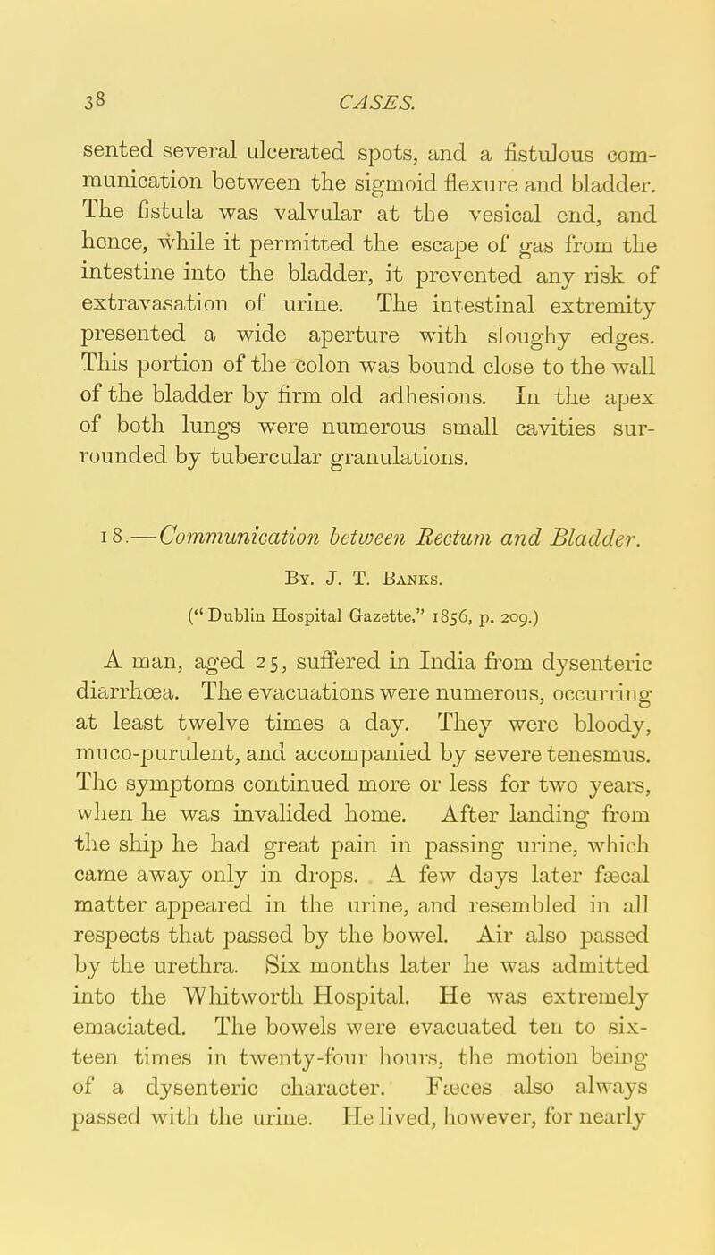 sented several ulcerated spots, and a fistulous com- munication between the sigmoid flexure and bladder. The fistula was valvular at the vesical end, and hence, while it permitted the escape of gas from the intestine into the bladder, it prevented any risk of extravasation of urine. The intestinal extremity- presented a wide aperture with sloughy edges. This portion of the colon was bound close to the wall of the bladder by firm old adhesions. In the apex of both lungs were numerous small cavities sur- rounded by tubercular granulations. 18.—Communication between Rectum and Bladder. By. J. T. Banks. (Dublin Hospital Gazette, 1856, p. 209.) A man, aged 25, suffered in India from dysenteric diarrhoea. The evacuations were numerous, occurring at least twelve times a day. They were bloody, muco-purulent, and accompanied by severe tenesmus. The symptoms continued more or less for two years, when he was invalided home. After landing from the ship he had great pain in passing urine, which came away only in drops. A few days later faecal matter appeared in the urine, and resembled in all respects that passed by the bowel. Air also jDassed by the urethra. Six months later he was admitted into the Whit worth Hospital. He was extremely emaciated. The bowels were evacuated ten to six- teen times in twenty-four hours, the motion being of a dysenteric character. Fieces also always passed with the urine. He lived, however, for nearly
