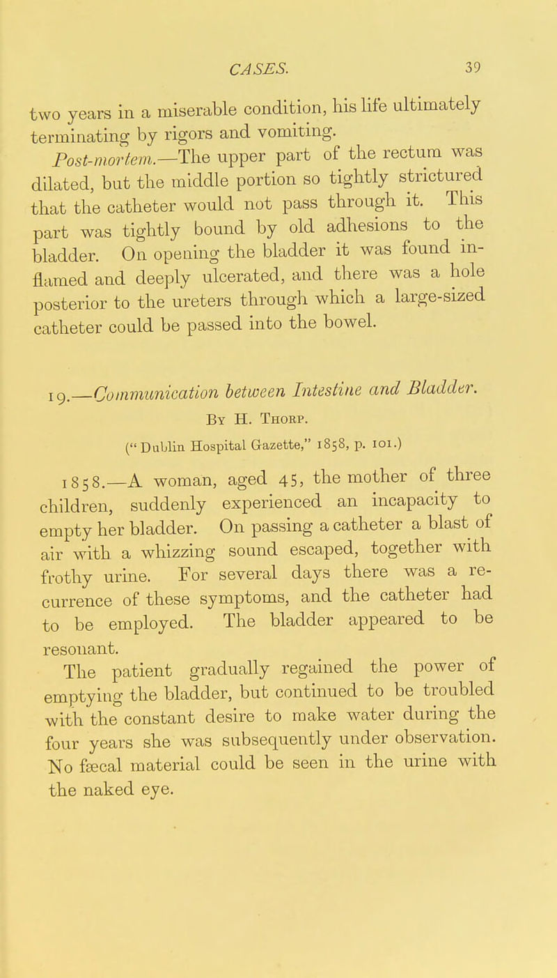 two years in a miserable condition, his life ultimately terminating by rigors and vomiting. Post-mortem.—The upper part of the rectum was dilated, but the middle portion so tightly strictured that the catheter would not pass through it. This part was tightly bound by old adhesions to the bladder. On opening the bladder it was found in- flamed and deeply ulcerated, and there was a hole posterior to the ureters through which a large-sized catheter could be passed into the bowel. I9. Communication between Intestine and Bladder. By H. Thorp. (Dublin Hospital Gazette, 1858, p. 101.) I358.—A woman, aged 45, the mother of three children, suddenly experienced an incapacity to empty her bladder. On passing a catheter a blast of air with a whizzing sound escaped, together with frothy urine. For several days there was a re- currence of these symptoms, and the catheter had to be employed. The bladder appeared to be resonant. The patient gradually regained the power of emptying the bladder, but continued to be troubled with the constant desire to make water during the four years she was subsequently under observation. No fecal material could be seen in the urine with the naked eye.