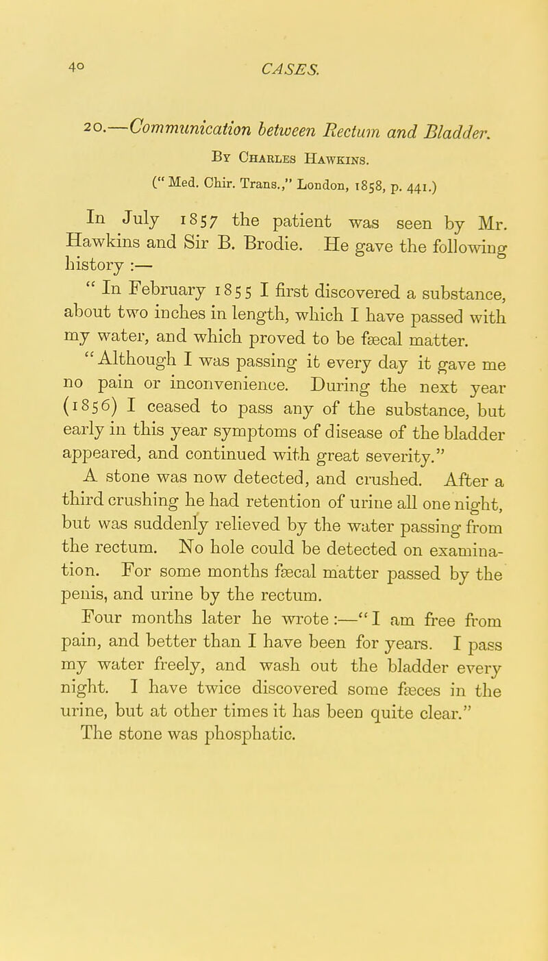 20.—Communication between Rectum and Bladder. By Charles Hawkins. (Med. Chir. Trans., London, 1858, p. 441.) In July 1857 the patient was seen by Mr. Hawkins and Sir B. Brodie. He gave the following history :—  In February 1855 I first discovered a substance, about two inches in length, which I have passed with my water, and which proved to be fsecal matter. Although I was passing it every day it gave me no pain or inconvenience. During the next year (1856) I ceased to pass any of the substance, but early in this year symptoms of disease of the bladder appeared, and continued with great severity. A stone was now detected, and crushed. After a third crushing he had retention of urine all one night, but was suddenly relieved by the water passing from the rectum. No hole could be detected on examina- tion. For some months fsecal matter passed by the penis, and urine by the rectum. Four months later he wrote :— I am free from pain, and better than I have been for years. I pass my water freely, and wash out the bladder every night. I have twice discovered some fasces in the urine, but at other times it has been quite clear. The stone was phosphatic.