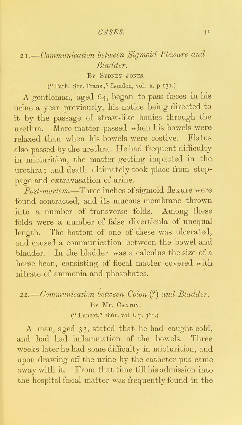 21. —Communication between Sigmoid Flexure and Bladder. By Sydney Jones. (Path. Soc. Trans., London, vol. x. p 131.) A gentleman, aged 64, began to pass faeces in his urine a year previously, his notice being directed to it by the passage of straw-like bodies through the urethra. More matter passed when his bowels were relaxed than when his bowels were costive. Flatus also passed by the urethra. He had frequent difficulty in micturition, the matter getting impacted in the urethra; and death ultimately took place from stop- page and extravasation of urine. Post-mortem.—Three inches of sigmoid flexure were found contracted, and its mucous membrane thrown into a number of transverse folds. Among these folds were a number of false diverticula of unequal length. The bottom of one of these was ulcerated, and caused a communication between the bowel and bladder. In the bladder was a calculus the size of a horse-bean, consisting of feecal matter covered with nitrate of ammonia and phosphates. 22. —Communication between Colon (?) and Bladder. By Mr. Canton. ( Lancet, 1861, vol. i. p. 361.) A man, aged 33, stated that he had caught cold, and had had inflammation of the bowels. Three weeks later he had some difficulty in micturition, and upon drawing off the urine by the catheter pus came uway with it. From that time till his admission into the hospital faecal matter was frequently found in tire