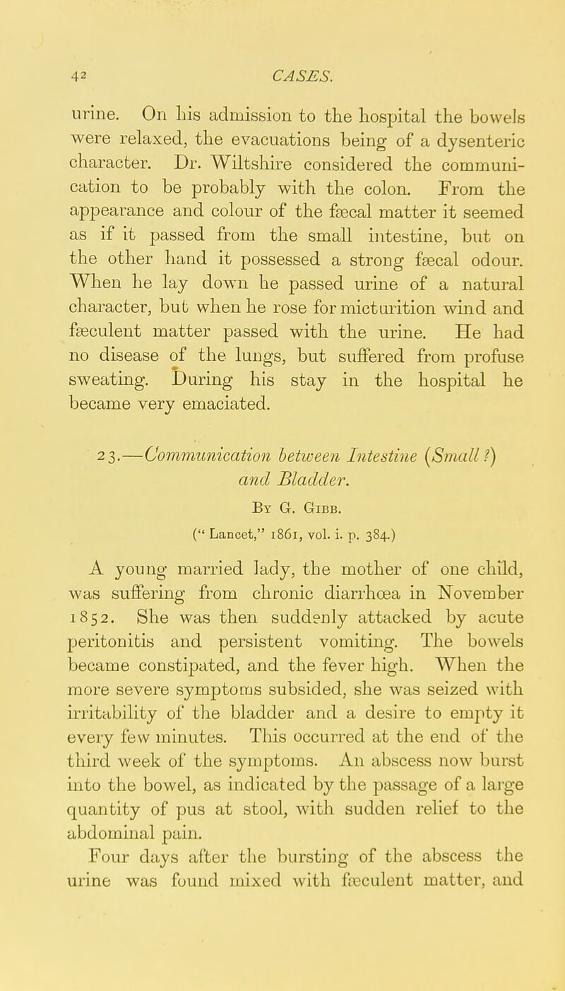 urine. On his admission to the hospital the bowels were relaxed, the evacuations being of a dysenteric character. Dr. Wiltshire considered the communi- cation to be probably with the colon. From the appearance and colour of the faecal matter it seemed as if it passed from the small intestine, but on the other hand it possessed a strong faecal odour. When he lay down he passed urine of a natural character, but when he rose for micturition wind and fseculent matter passed with the urine. He had no disease of the lungs, but suffered from profuse sweating. During his stay in the hospital he became very emaciated. 23.—Communication between Intestine (Small ?) and Bladder. By G. Gibb. ('* Lancet, 1861, vol. i. p. 384.) A young married lady, the mother of one child, was suffering from chronic diarrhoea in November 1852. She was then suddenly attacked by acute peritonitis and persistent vomiting. The bowels became constipated, and the fever high. When the more severe symptoms subsided, she was seized with irritability of the bladder and a desire to empty it every few minutes. This occurred at the end of the third week of the symptoms. An abscess now burst into the bowel, as indicated by the passage of a large quantity of pus at stool, with sudden relief to the abdominal pain. Four days after the bursting of the abscess the urine was found mixed with feculent matter, and