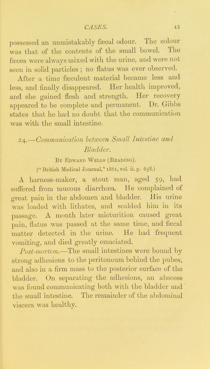 possessed an unmistakably faecal odour. The colour was that of the contents of the small bowel. The feces were always mixed with the urine, and were not seen in solid particles ; no flatus was ever observed. After a time faeculent material became less and less, and finally disappeared. Her health improved, and she gained flesh and strength. Her recovery appeared to be complete and permanent. Dr. Gibbs states that he had no doubt that the communication was with the small intestine. 24.—Communication between Small Intestine and Bladder. By Edward Wells (Eeading). ( British Medical Journal, 1861, vol. ii. p. 658.) A harness-maker, a stout man, aged 59, had suffered from mucous diarrhoea. He complained of great pain in the abdomen and bladder. His urine was loaded with lithates, and scalded him in its passage. A month later micturition caused great pain, flatus was passed at the same time, and faecal matter detected in the urine. He had frequent vomiting, and died greatly emaciated. Post-mortem.—The small intestines were bound by strong adhesions to the peritoneum behind the pubes, and also in a firm mass to the posterior surface of the bladder. On separating the adhesions, an abscess w as found communicating both with the bladder and the small intestine. The remainder of the abdominal viscera was healthy.