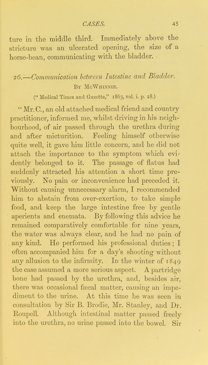ture in the middle third. Immediately above the stricture was an ulcerated opening, the size of a horse-bean, communicating with the bladder. 26.—Communication between Intestine and Bladder. By McWhinnie. ( Medical Times and Gazette, 1863, vol. i. p. 28.)  Mr. C, an old attached medical friend and country practitioner, informed me, whilst driving in his neigh- bourhood, of air passed through the urethra during and after micturition. Feeling himself otherwise quite well, it gave him little concern, and he did not attach the importance to the symptom which evi- dently belonged to it. The passage of flatus had suddenly attracted his attention a short time pre- viously. No pain or inconvenience had preceded it. Without causing unnecessary alarm, I recommended him to abstain from over-exertion, to take simple food, and keep the large intestine free by gentle aperients and enemata. By following this advice he remained comparatively comfortable for nine years, the water was always clear, and he had no pain of any kind. He performed his professional duties; I often accompanied him for a day's shooting without any allusion to the infirmity. In the winter of 1849 the case assumed a more serious aspect. A partridge bone had passed by the urethra, and, besides air, there was occasional faBcal matter, causing an inrpe- diment to the urine. At this time he was seen in consultation by Sir B. Brodie, Mr. Stanley, and Dr. Roupell. Although intestinal matter passed freely into the urethra, no urine passed into the bowel. Sir