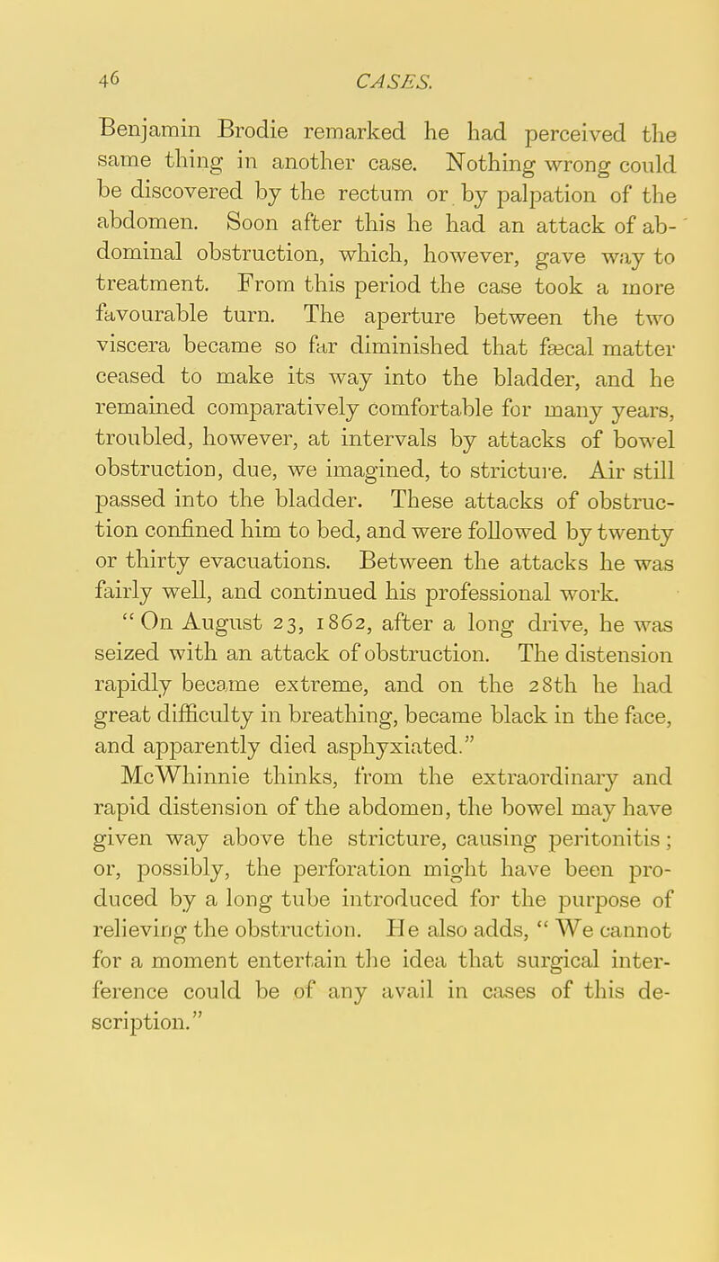 Benjamin Brodie remarked he had perceived the same thing in another case. Nothing wrong could be discovered by the rectum or by palpation of the abdomen. Soon after this he had an attack of ab- dominal obstruction, which, however, gave way to treatment. From this period the case took a more favourable turn. The aperture between the two viscera became so far diminished that faecal matter ceased to make its way into the bladder, and he remained comparatively comfortable for many years, troubled, however, at intervals by attacks of bowel obstruction, due, we imagined, to stricture. Air still passed into the bladder. These attacks of obstruc- tion confined him to bed, and were followed by twenty or thirty evacuations. Between the attacks he was fairly well, and continued his professional work. On August 23, 1862, after a long drive, he was seized with an attack of obstruction. The distension rapidly became extreme, and on the 28th he had great difficulty in breathing, became black in the face, and apparently died asphyxiated. McWhinnie thinks, from the extraordinary and rapid distension of the abdomen, the bowel may have given way above the stricture, causing peritonitis; or, possibly, the perforation might have been pro- duced by a long tube introduced for the purpose of relieving the obstruction. He also adds,  We cannot for a moment entertain the idea that surgical inter- ference could be of any avail in coses of this de- scription.