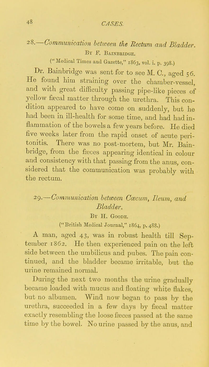 28.—Communication between the Rectum and Bladder. By F. Bainbridge. (Medical Times and Gazette, 1863, vol. i. p. 398.) Dr. Bainbridge was sent for to see M. C., aged 56. He found him straining over the chamber-vessel, and with great difficulty passing pipe-like pieces of yellow faecal matter through the urethra. This con- dition appeared to have come on suddenly, but he had been in ill-health for some time, and had had in- flammation of the bowels a few years before. He died five weeks later from the rapid onset of acute peri- tonitis. There was no post-mortem, but Mr. Bain- bridge, from the feces appearing identical in colour and consistency with that passing from the anus, con- sidered that the communication was probably with the rectum. 29-—Communication between Ccecum., Ileum, and Bladder. By H. Goode. (British Medical Journal, 1864, p. 488.) A man, aged 43, was in robust health till Sep- tember 1862. He then experienced pain on the left side between the umbilicus and pubes. The pain con- tinued, and the bladder became irritable, but the urine remained normal. During the next two months the urine gradually became loaded with mucus and floating white flakes, but no albumen. Wind now began to pass by the urethra, succeeded in a few days by faecal matter exactly resembling the loose faeces passed at the same time by the bowel. No urine passed by the anus, and