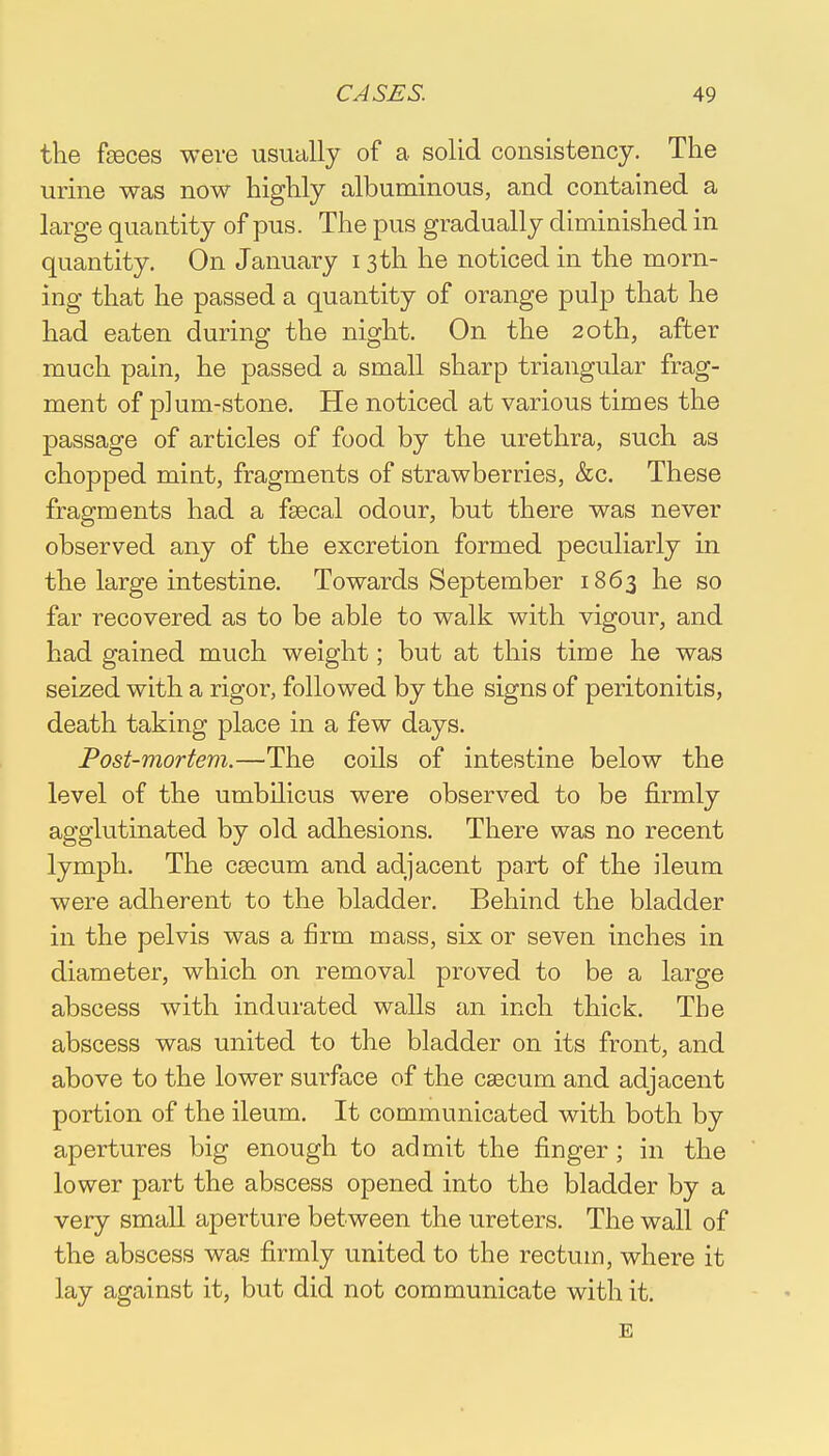 the fseces were usually of a solid consistency. The urine was now highly albuminous, and contained a large quantity of pus. The pus gradually diminished in quantity. On January 13 th he noticed in the morn- ing that he passed a quantity of orange pulp that he had eaten during the night. On the 20th, after much pain, he passed a small sharp triangular frag- ment of p]um-stone. He noticed at various times the passage of articles of food by the urethra, such as chopped mint, fragments of strawberries, &c. These fragments had a faecal odour, but there was never observed any of the excretion formed peculiarly in the large intestine. Towards September 1863 he so far recovered as to be able to walk with vigour, and had gained much weight; but at this time he was seized with a rigor, followed by the signs of peritonitis, death taking place in a few days. Post-mortem.—The coils of intestine below the level of the umbilicus were observed to be firmly agglutinated by old adhesions. There was no recent lymph. The csecum and adjacent part of the ileum were adherent to the bladder. Behind the bladder in the pelvis was a firm mass, six or seven inches in diameter, which on removal proved to be a large abscess with indurated walls an inch thick. The abscess was united to the bladder on its front, and above to the lower surface of the caecum and adjacent portion of the ileum. It communicated with both by apertures big enough to admit the finger ; in the lower part the abscess opened into the bladder by a very small aperture between the ureters. The wall of the abscess was firmly united to the rectum, where it lay against it, but did not communicate with it. E