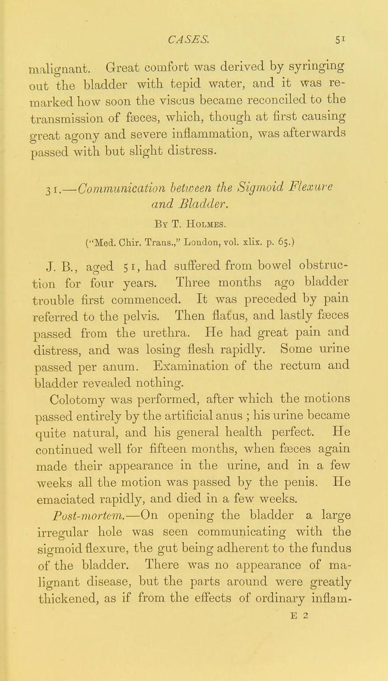 malignant. Great comfort was derived by syringing out the bladder with tepid water, and it was re- marked how soon the viscus became reconciled to the transmission of fasces, which, though at first causing great agony and severe inflammation, was afterwards passed with but slight distress. 31.—Communication between the Sigmoid Flexure and Bladder. By T. Holmes. (Med. Chir. Trans., London, vol. xlix. p. 65.) J. B., ao-ed 51, had suffered from bowel obstruc- tion for four years. Three months ago bladder trouble first commenced. It was preceded by pain referred to the pelvis. Then flatus, and lastly faeces passed from the urethra. He had great pain and distress, and was losing flesh rapidly. Some urine passed per anum. Examination of the rectum and bladder revealed nothing. Colotomy was performed, after which the motions passed entirely by the artificial anus ; his urine became quite natural, and his general health perfect. He continued well for fifteen months, when faeces again made their appearance in the urine, and in a few weeks all the motion was passed by the penis. He emaciated rapidly, and died in a few weeks. Post-mortem.—On opening the bladder a large irregular hole was seen communicating with the sigmoid flexure, the gut being adherent to the fundus of the bladder. There was no appearance of ma- lignant disease, but the parts around were greatly thickened, as if from the effects of ordinary inflam- e 2