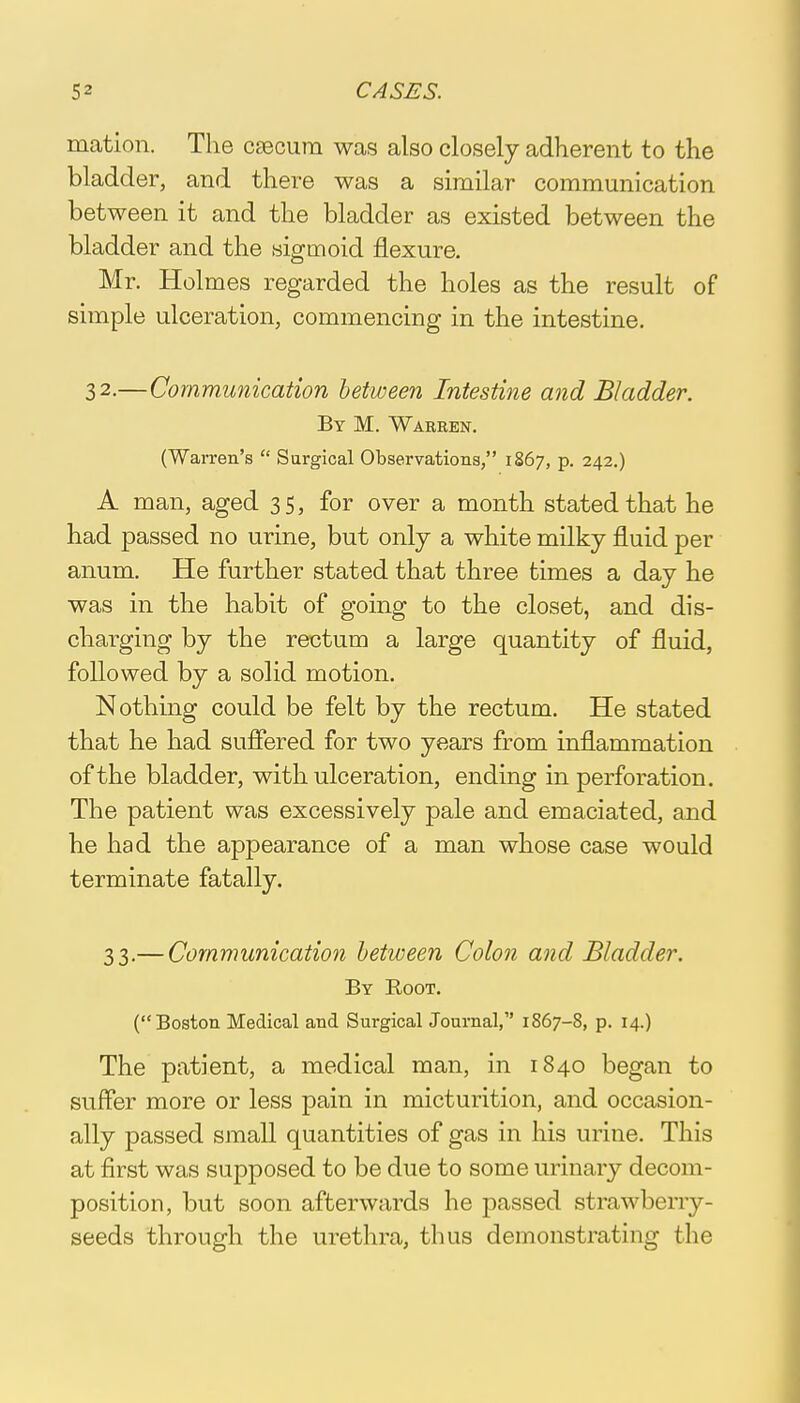 mation. The csecum was also closely adherent to the bladder, and there was a similar communication between it and the bladder as existed between the bladder and the sigmoid flexure. Mr. Holmes regarded the holes as the result of simple ulceration, commencing in the intestine. 3 2-—Communication between Intestine and Bladder. By M. Warren. (Warren's  Surgical Observations, 1867, p. 242.) A man, aged 35, for over a month stated that he had passed no urine, but only a white milky fluid per anum. He further stated that three times a day he was in the habit of going to the closet, and dis- charging by the rectum a large quantity of fluid, followed by a solid motion. Nothing could be felt by the rectum. He stated that he had suffered for two years from inflammation of the bladder, with ulceration, ending in perforation. The patient was excessively pale and emaciated, and he had the appearance of a man whose case would terminate fatally. 33.— Communication between Colon and Bladder. By Root. (Boston Medical and Surgical Journal, 1867-8, p. 14.) The patient, a medical man, in 1840 began to suffer more or less pain in micturition, and occasion- ally passed small quantities of gas in his urine. This at first was supposed to be due to some urinary decom- position, but soon afterwards he passed strawberry- seeds through the urethra, thus demonstrating the