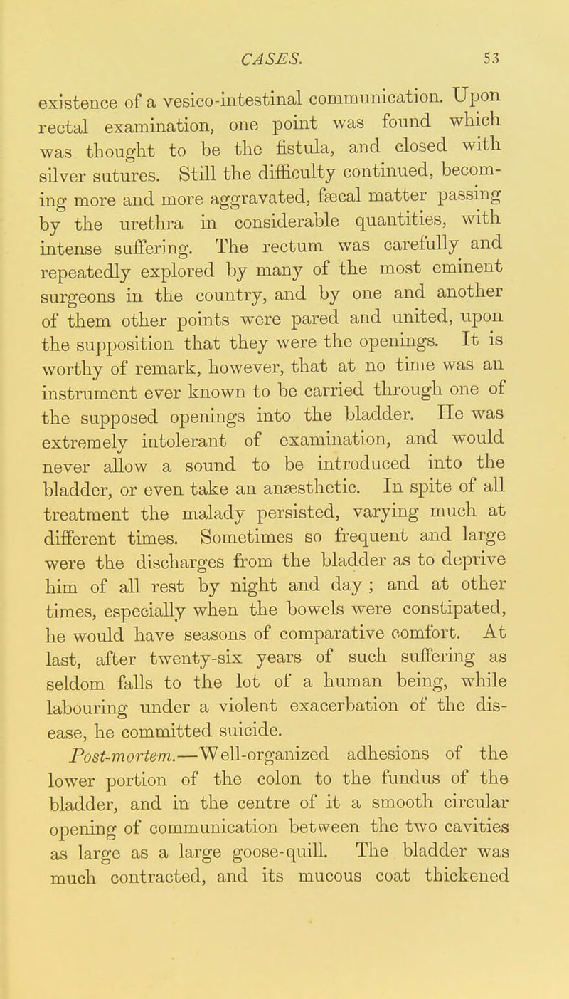 existence of a vesico-intestinal communication. Upon rectal examination, one point was found which was thought to be the fistula, and closed with silver sutures. Still the difficulty continued, becom- ing more and more aggravated, ftecal matter passing by the urethra in considerable quantities, with intense suffering. The rectum was carefully and repeatedly explored by many of the most eminent surgeons in the country, and by one and another of them other points were pared and united, upon the supposition that they were the openings. It is worthy of remark, however, that at no time was an instrument ever known to be carried through one of the supposed openings into the bladder. He was extremely intolerant of examination, and would never allow a sound to be introduced into the bladder, or even take an anaesthetic. In spite of all treatment the malady persisted, varying much at different times. Sometimes so frequent and large were the discharges from the bladder as to deprive him of all rest by night and day ; and at other times, especially when the bowels were constipated, he would have seasons of comparative comfort. At last, after twenty-six years of such suffering as seldom falls to the lot of a human being, while labouring under a violent exacerbation of the dis- ease, he committed suicide. Post-mortem.—Well-organized adhesions of the lower portion of the colon to the fundus of the bladder, and in the centre of it a smooth circular opening of communication between the two cavities as large as a large goose-quill. The bladder was much contracted, and its mucous coat thickened
