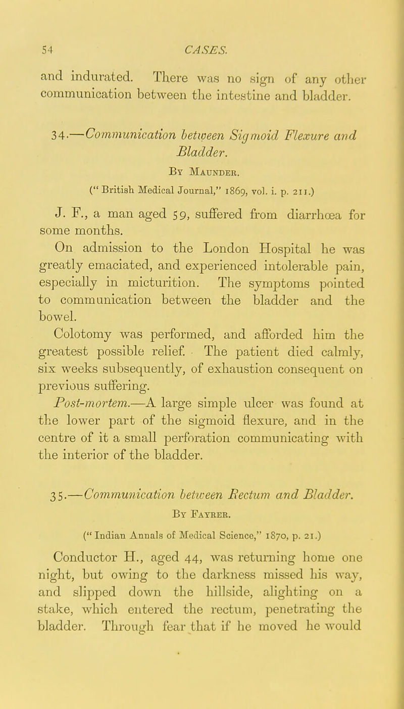 and indurated. There was no sign of any other communication between the intestine and bladder. 34-—Communication between Sigmoid Flexure and Bladder. By Maunder. ( British Medical Journal, 1869, vol. i. p. 211.) J. F., a man aged 59, suffered from diarrhoea for some months. On admission to the London Hospital he was greatly emaciated, and experienced intolerable pain, especially in micturition. The symptoms pointed to communication between the bladder and the bowel. Colotomy was performed, and afforded him the greatest possible relief. The patient died calmly, six weeks subsequently, of exhaustion consequent on previous suffering. Post-mortem.—A large simple ulcer was found at the lower part of the sigmoid flexure, and in the centre of it a small perforation communicating with the interior of the bladder. 35.—Communication between Bectum and, Bladder. By Fayrer. (Indian Annals of Medical Science, 1870, p. 21.) Conductor H., aged 44, was returning home one night, but owing to the darkness missed his way, and slipped down the hillside, alighting on a stake, which entered the rectum, penetrating the bladder. Through fear that if he moved he would