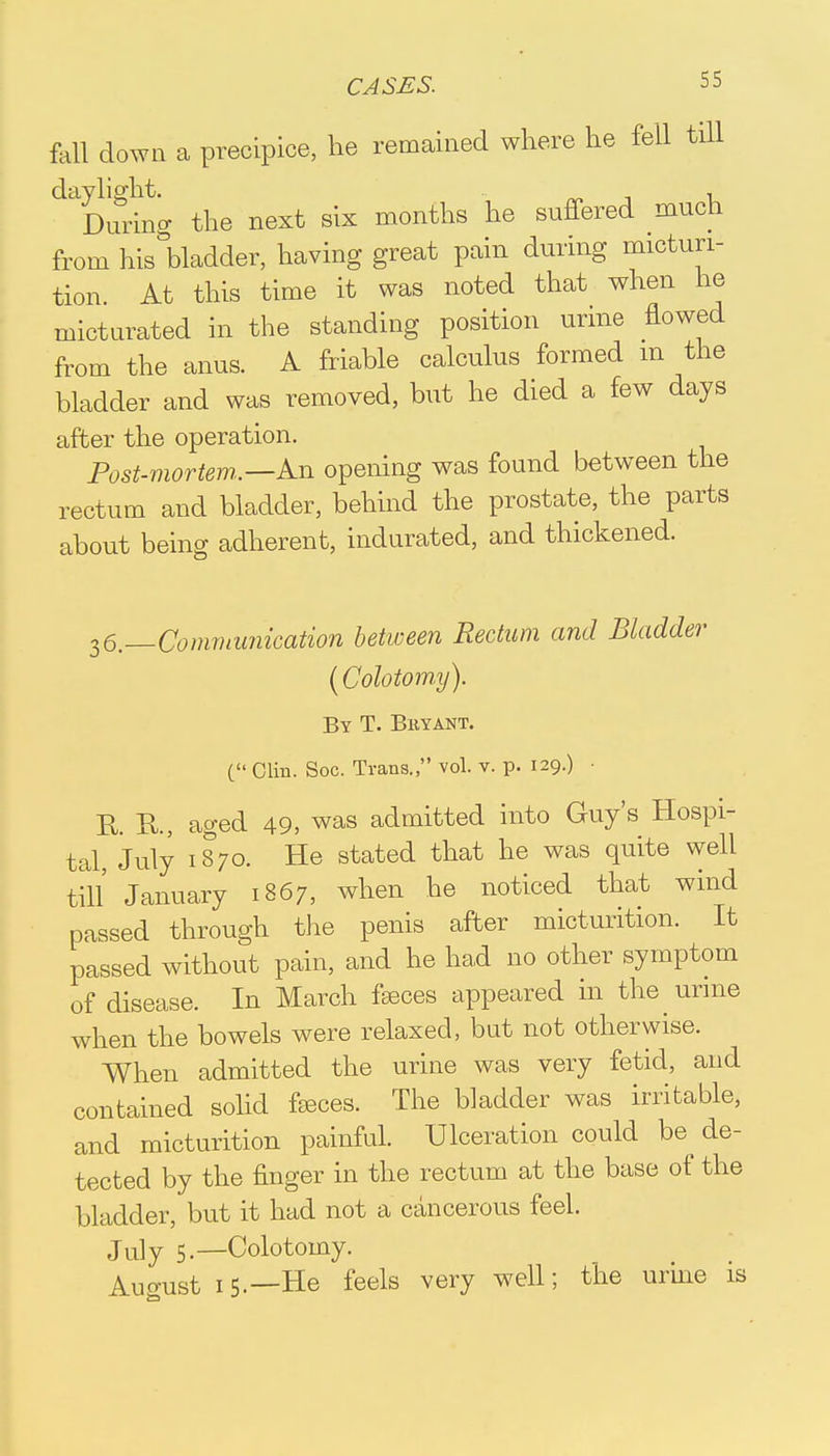 fall down a precipice, he remained where he fell till daylight. , During the next six months he suffered much from hisWder, having great pain during micturi- tion At this time it was noted that when he micturated in the standing position urine flowed from the anus. A friable calculus formed m the bladder and was removed, but he died a few days after the operation. Post-mortem.—An opening was found between the rectum and bladder, behind the prostate, the parts about being adherent, indurated, and thickened. 36._Communication between Rectum and Bladder (Cohtomy). By T. Bryant. C Clin. Soc. Trans., vol. v. p. 129.) ■ R. R., aged 49, was admitted into Guy's Hospi- tal, July 1870. He stated that he was quite well till January 1867, when he noticed that wind passed through the penis after micturition. It passed without pain, and he had no other symptom of disease. In March feces appeared in the urine when the bowels were relaxed, but not otherwise. When admitted the urine was very fetid, and contained solid feces. The bladder was irritable, and micturition painful. Ulceration could be de- tected by the finger in the rectum at the base of the bladder, but it had not a cancerous feel. July 5.—Colotomy. August 15.—He feels very well; the urine is