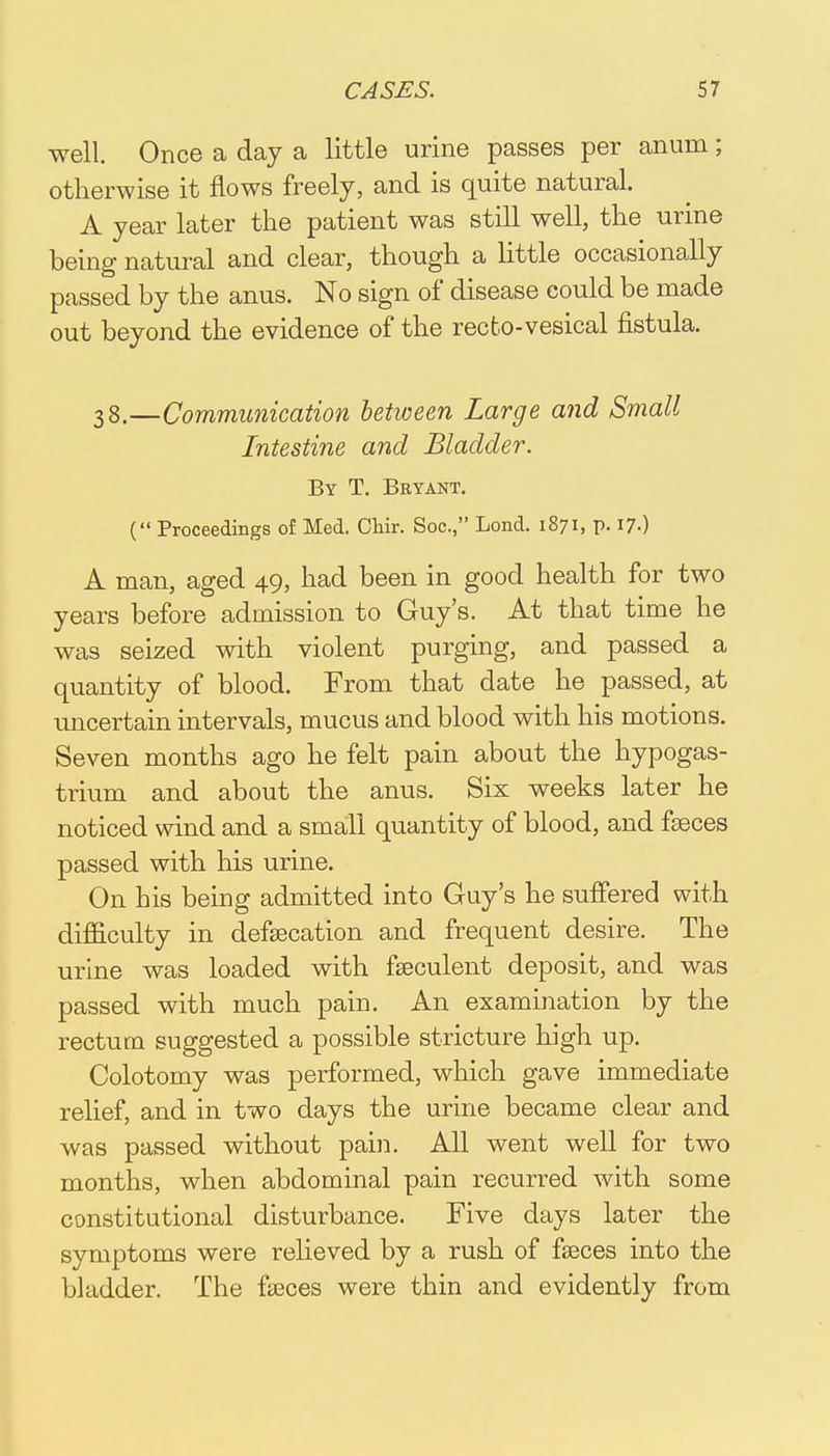 well. Once a day a little urine passes per anum; otherwise it flows freely, and is quite natural. A year later the patient was still well, the urine being natural and clear, though a little occasionally passed by the anus. No sign of disease could be made out beyond the evidence of the recto-vesical fistula. 38.—Communication between Large and Small Intestine and Bladder. By T. Bryant. ( Proceedings of Med. Chir. Soc., Lond. 1871, p. 17.) A man, aged 49, had been in good health for two years before admission to Guy's. At that time he was seized with violent purging, and passed a quantity of blood. From that date he passed, at uncertain intervals, mucus and blood with his motions. Seven months ago he felt pain about the hypogas- trium and about the anus. Six weeks later he noticed wind and a small quantity of blood, and faeces passed with his urine. On his being admitted into Guy's he suffered with difficulty in defalcation and frequent desire. The urine was loaded with fseculent deposit, and was passed with much pain. An examination by the rectum suggested a possible stricture high up. Colotomy was performed, which gave immediate relief, and in two days the urine became clear and was passed without pain. All went well for two months, when abdominal pain recurred with some constitutional disturbance. Five days later the symptoms were relieved by a rush of faeces into the bladder. The faeces were thin and evidently from
