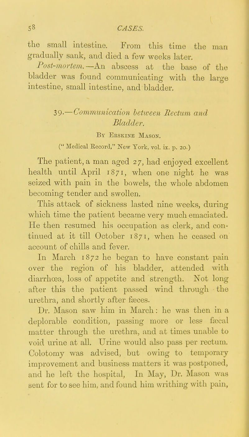 the small intestine. From this time the man gradually sank, and died a few weeks later. Post-mortem.—An abscess at the base of the bladder was found communicating with the large intestine, small intestine, and bladder. 39-—Communication between Rectum and Bladder. By Erskine Mason. ( Medical Eecord, New Tort, vol. ix. p. 20.) The patient, a man aged 27, had enjoyed excellent health until April 1871, when one night he was seized with pain in the bowels, the whole abdomen becoming tender and swollen. This attack of sickness lasted nine weeks, during which time the patient became very much emaciated. He then resumed his occupation as clerk, and con- tinued at it till October 1871, when he ceased on account of chills and fever. In March 1872 he began to have constant pain over the region of his bladder, attended with diarrhoea, loss of appetite and strength. Not long after this the patient passed wind through the urethra, and shortly after faeces. Dr. Mason saw him in March: he was then in a deplorable condition, passing more or less faecal matter through the urethra, and at times unable to void urine at all. Urine would also pass per rectum. Colotomy was advised, but owing to temporary improvement and business matters it was postponed, and he left the hospital, In May, Dr. Mason was sent for to see him, and found him writhing with pain,