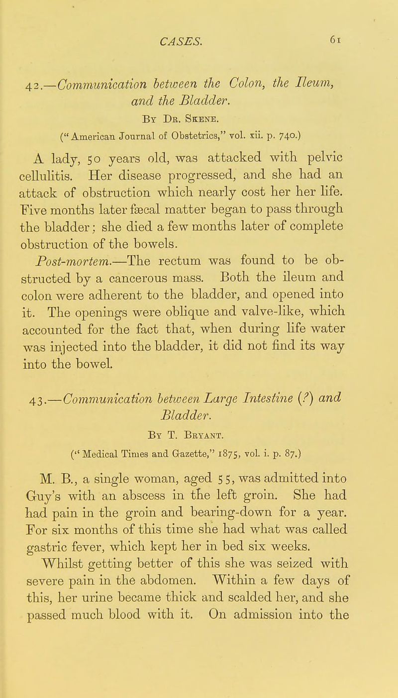 42. —Communication between the Colon, the Ileum, and the Bladder. By Dr. Skene. ( American Journal of Obstetrics, vol. xii. p. 740.) A ladj, 50 years old, was attacked with pelvic cellulitis. Her disease progressed, and she had an attack of obstruction which nearly cost her her life. Five months later fsecal matter began to pass through the bladder: she died a few months later of complete obstruction of the bowels. Post-mortem.—The rectum was found to be ob- structed by a cancerous mass. Both the ileum and colon were adherent to the bladder, and opened into it. The openings were oblique and valve-like, which accounted for the fact that, when during life water was injected into the bladder, it did not find its way into the bowel. 43. —Communication between Large Intestine (?) and Bladder. By T. Bryant. ( Medical Times and Gazette, 1875, vol. i. p. 87.) M. B., a single woman, aged 55, was admitted into Guy's with an abscess in the left groin. She had had pain in the groin and bearing-down for a year. For six months of this time she had what was called gastric fever, which kept her in bed six weeks. Whilst getting better of this she was seized with severe pain in the abdomen. Within a few days of this, her urine became thick and scalded her, and she passed much blood with it. On admission into the