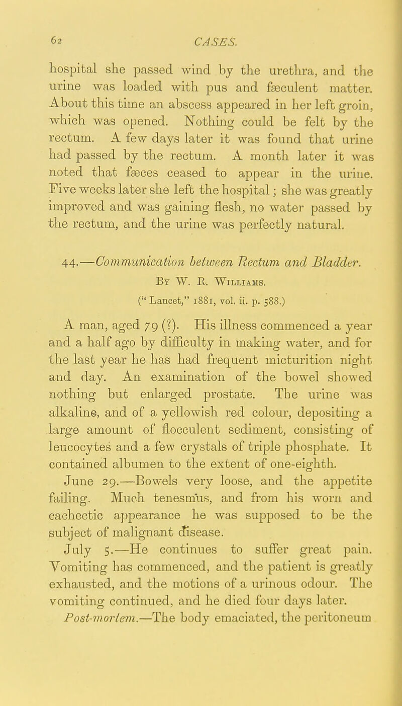 hospital she passed wind by the urethra, and the urine was loaded with pus and fseculent matter. About this time an abscess appeared in her left groin, which was opened. Nothing could be felt by the rectum. A few days later it was found that urine had passed by the rectum. A month later it was noted that fasces ceased to appear in the urine. Five weeks later she left the hospital; she was greatly improved and was gaining flesh, no water passed by the rectum, and the urine was perfectly natural. 44-—Communication between Rectum and Bladder. By W. R Williams. ( Lancet, 1881, vol. ii. p. 588.) A man, aged 79 (?). His illness commenced a year and a half ago by difficulty in making water, and for the last year he has had frequent micturition night and day. An examination of the bowel showed nothing but enlarged prostate. The urine was alkaline, and of a yellowish red colour, depositing a large amount of flocculent sediment, consisting of leucocytes and a few crystals of triple phosphate. It contained albumen to the extent of one-eio-hth. June 29.—Bowels very loose, and the appetite failing. Much tenesmus, and from his worn and cachectic appearance he was supposed to be the subject of malignant disease. July 5.—He continues to suffer great pain. Vomiting has commenced, and the patient is greatly exhausted, and the motions of a urinous odour. The vomiting continued, and he died four days later. Post-rnorlem.—The body emaciated, the peritoneum