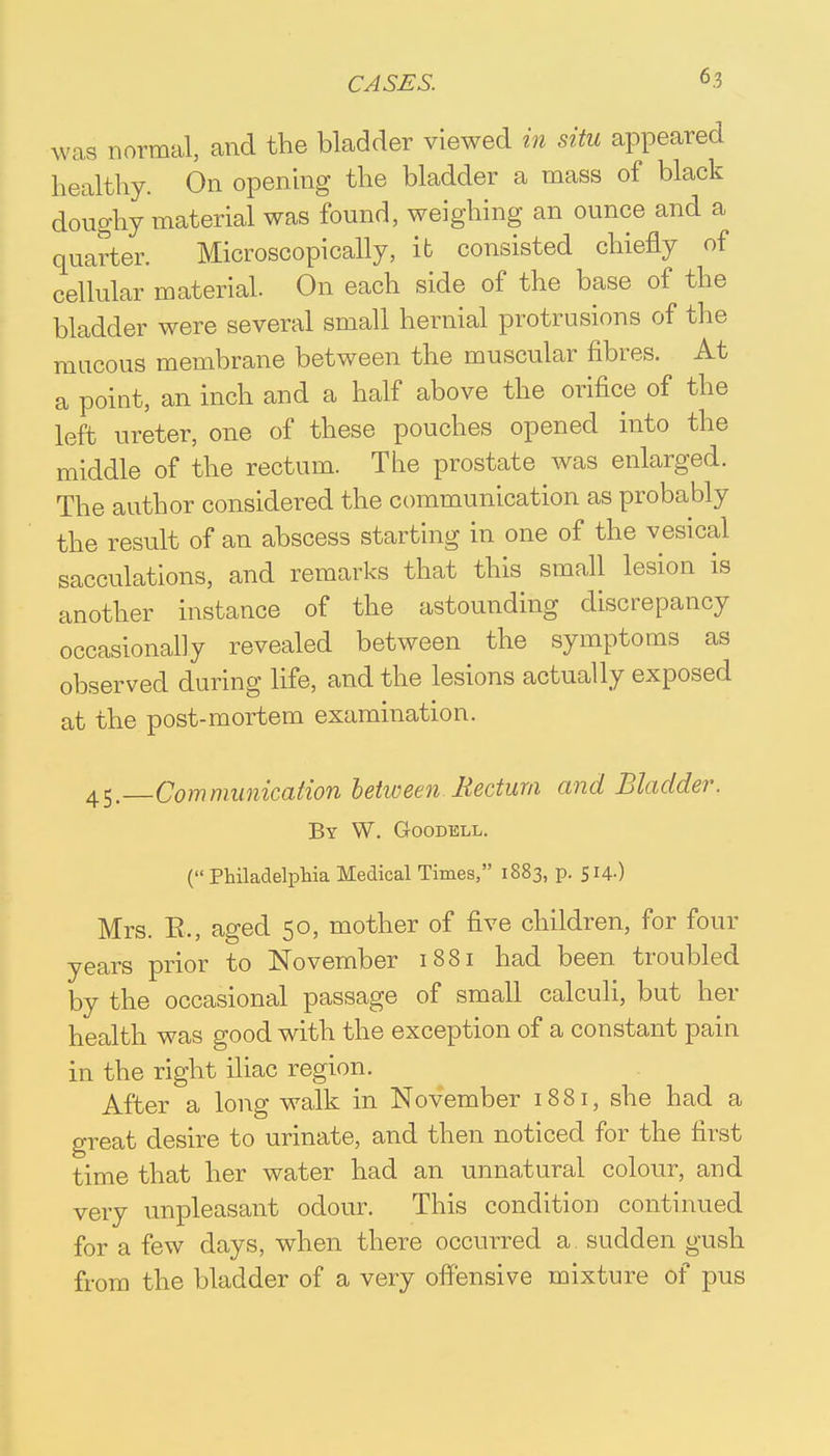 was normal, and the bladder viewed in situ appeared healthy. On opening the bladder a mass of black doughy material was found, weighing an ounce and a quarter. Microscopically, it consisted chiefly of cellular material. On each side of the base of the bladder were several small hernial protrusions of the mucous membrane between the muscular fibres. At a point, an inch and a half above the orifice of the left ureter, one of these pouches opened into the middle of the rectum. The prostate was enlarged. The author considered the communication as probably the result of an abscess starting in one of the vesical sacculations, and remarks that this small lesion is another instance of the astounding discrepancy occasionally revealed between the symptoms as observed during life, and the lesions actually exposed at the post-mortem examination. 45. Communication between Mectum and Bladder. By W. Goodell. (Philadelphia Medical Times, 1883, p. 514-) Mrs. E., aged 50, mother of five children, for four years prior to November 1881 had been troubled by the occasional passage of small calculi, but her health was good with the exception of a constant pain in the right iliac region. After a long walk in November 1881, she had a great desire to urinate, and then noticed for the first time that her water had an unna,tural colour, and very unpleasant odour. This condition continued for a few days, when there occurred a sudden gush from the bladder of a very offensive mixture of pus