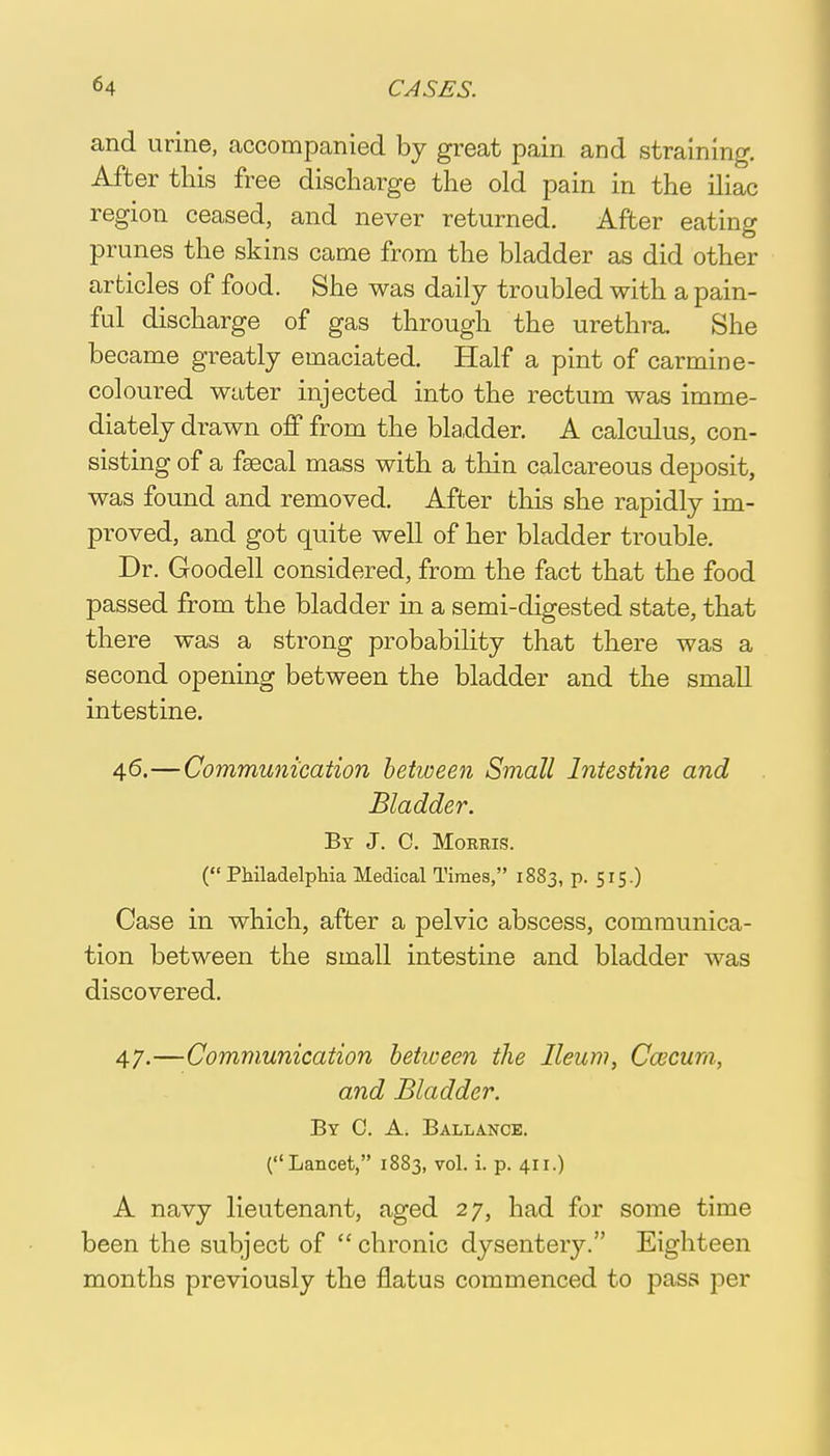 and urine, accompanied by great pain and straining. After this free discharge the old pain in the iliac region ceased, and never returned. After eating prunes the skins came from the bladder as did other articles of food. She was daily troubled with a pain- ful discharge of gas through the urethra. She became greatly emaciated. Half a pint of carmine- coloured water injected into the rectum was imme- diately drawn off from the bladder. A calculus, con- sisting of a fsecal mass with a thin calcareous deposit, was found and removed. After this she rapidly im- proved, and got quite well of her bladder trouble. Dr. Goodell considered, from the fact that the food passed from the bladder in a semi-digested state, that there was a strong probability that there was a second opening between the bladder and the small intestine. 46. —Communication between Small Intestine and Bladder. By J. C. Morris. (Philadelphia Medical Times, 1883, p. 515.) Case in which, after a pelvic abscess, communica- tion between the small intestine and bladder was discovered. 47. —Communication between the Ileum, Caecum, and Bladder. By C. A. Ballance. (Lancet, 1883, vol. i. p. 411.) A navy lieutenant, aged 27, had for some time been the subject of  chronic dysentery. Eighteen months previously the flatus commenced to pass per