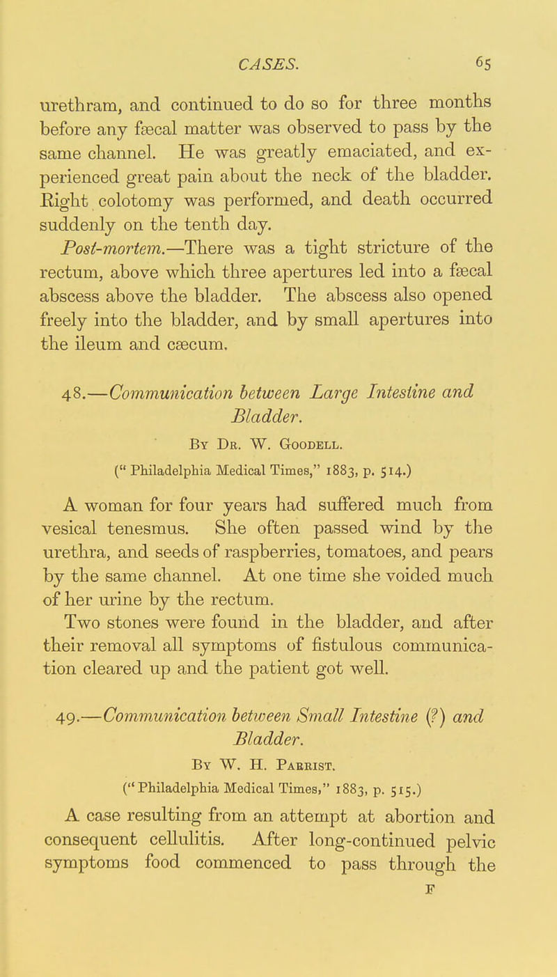 urethram, and continued to do so for three months before any fsecal matter was observed to pass by the same channel. He was greatly emaciated, and ex- perienced great pain about the neck of the bladder. Eight colotomy was performed, and death occurred suddenly on the tenth day. Post-mortem.—There was a tight stricture of the rectum, above which three apertures led into a fsecal abscess above the bladder. The abscess also opened freely into the bladder, and by small apertures into the ileum and caecum. 48. —Communication between Large Intestine and Bladder. By De. W. Goodell. ( Philadelphia Medical Times, 1883, p. 514.) A woman for four years had suffered much from vesical tenesmus. She often passed wind by the urethra, and seeds of raspberries, tomatoes, and pears by the same channel. At one time she voided much of her urine by the rectum. Two stones were found in the bladder, and after their removal all symptoms of fistulous communica- tion cleared up and the patient got well. 49. —Communication between Small Intestine (?) and Madder. By W. H. Pabrist. (Philadelphia Medical Times, 1883, p. 515.) A case resulting from an attempt at abortion and consequent cellulitis. After long-continued pelvic symptoms food commenced to pass through the F