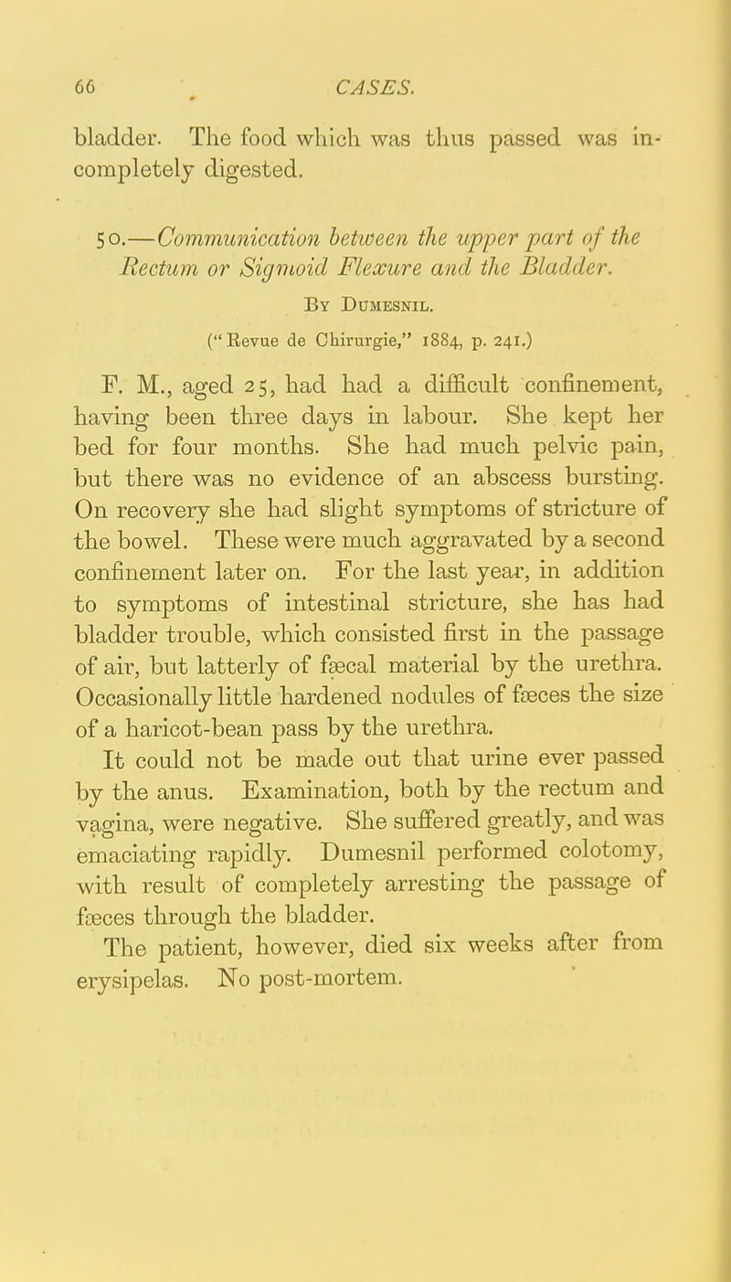 bladder. The food which was thus passed was in- completely digested. 50.—Communication between the upper part of the Rectum or Sigmoid Flexure and the Bladder. By Dumesnil. (Revue de Chirurgie, 1884, p. 241.) F. M., aged 25, had had a difficult confinement, having been three days in labour. She kept her bed for four months. She had much pelvic pain, but there was no evidence of an abscess bursting. On recovery she had slight symptoms of stricture of the bowel. These were much aggravated by a second confinement later on. For the last year, in addition to symptoms of intestinal stricture, she has had bladder trouble, which consisted first in the passage of air, but latterly of fsecal material by the urethra. Occasionally little hardened nodules of faeces the size of a haricot-bean pass by the urethra. It could not be made out that urine ever passed by the anus. Examination, both by the rectum and vagina, were negative. She suffered greatly, and was emaciating rapidly. Dumesnil performed colotomy, with result of completely arresting the passage of faeces through the bladder. The patient, however, died six weeks after from erysipelas. No post-mortem.