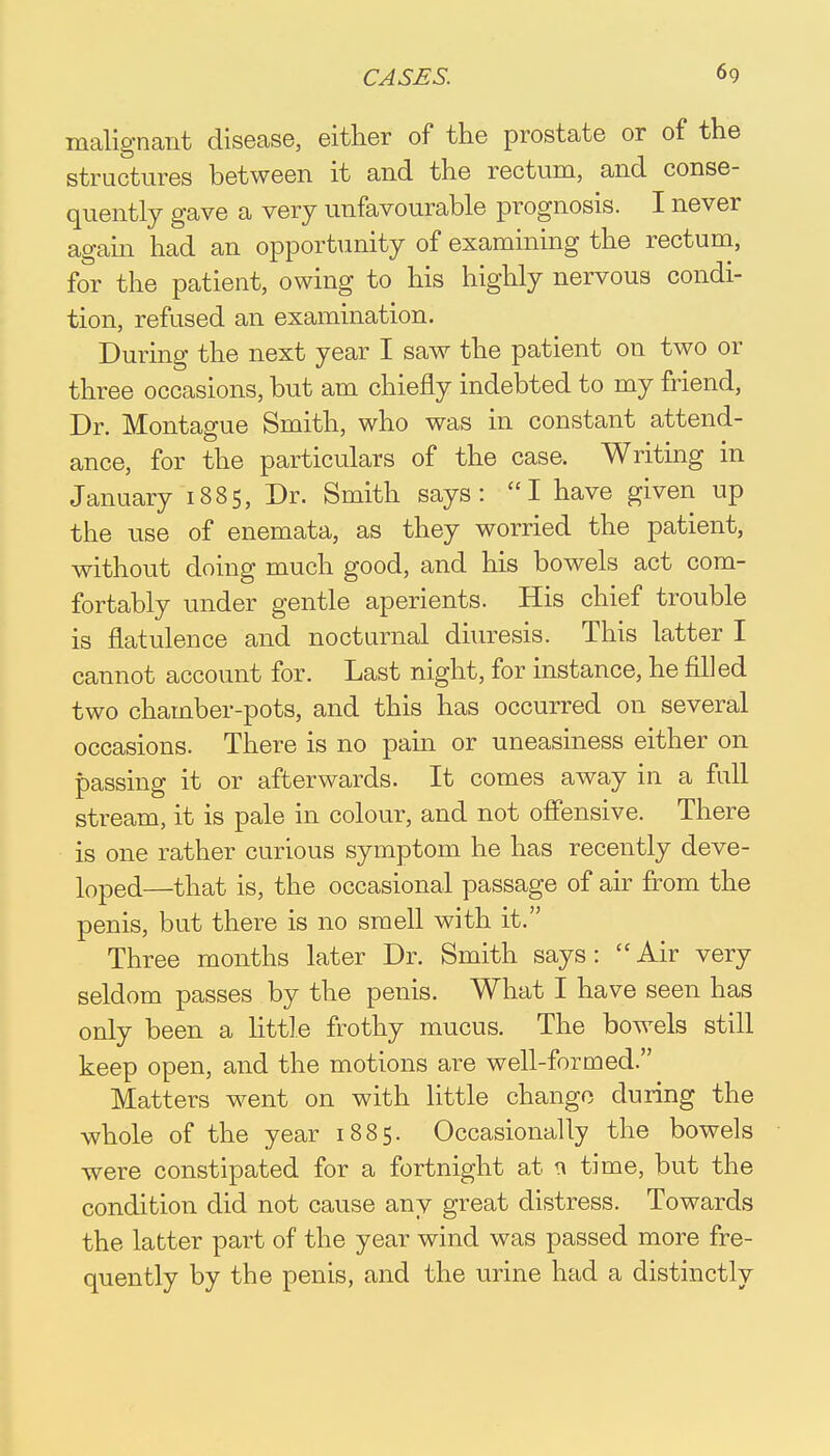 malignant disease, either of the prostate or of the structures between it and the rectum, and conse- quently gave a very unfavourable prognosis. I never again had an opportunity of examining the rectum, for the patient, owing to his highly nervous condi- tion, refused an examination. During the next year I saw the patient on two or three occasions, but am chiefly indebted to my friend, Dr. Montague Smith, who was in constant attend- ance, for the particulars of the case. Writing in January 1885, Dr. Smith says: I have given up the use of enemata, as they worried the patient, without doing much good, and his bowels act com- fortably under gentle aperients. His chief trouble is flatulence and nocturnal diuresis. This latter I cannot account for. Last night, for instance, he filled two chamber-pots, and this has occurred on several occasions. There is no pain or uneasiness either on passing it or afterwards. It comes away in a full stream, it is pale in colour, and not offensive. There is one rather curious symptom he has recently deve- loped.—that is, the occasional passage of air from the penis, but there is no smell with it. Three months later Dr. Smith says: Air very seldom passes by the penis. What I have seen has only been a little frothy mucus. The bowels still keep open, and the motions are well-formed. Matters went on with little change during the whole of the year 1885. Occasionally the bowels were constipated for a fortnight at a time, but the condition did not cause any great distress. Towards the latter part of the year wind was passed more fre- quently by the penis, and the urine had a distinctly
