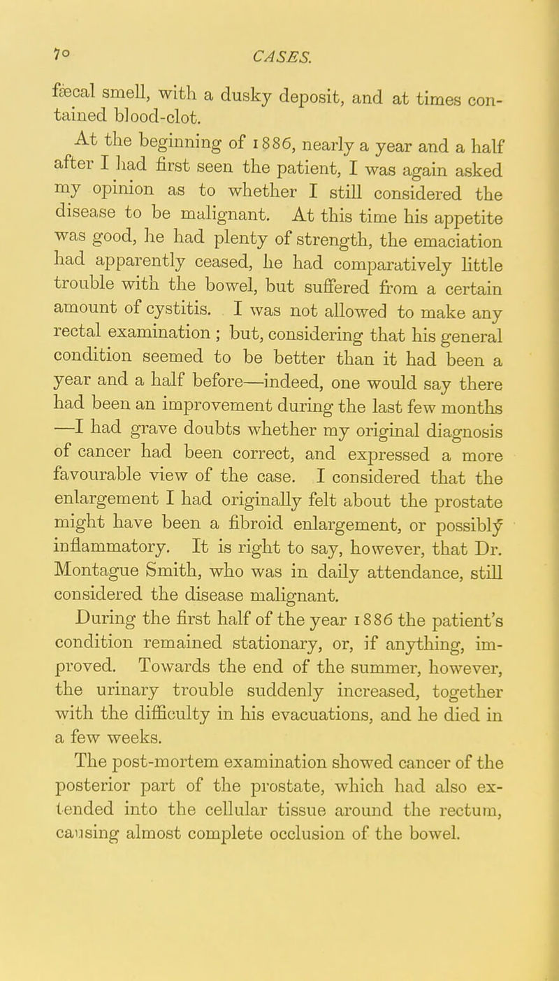 faecal smell, with a dusky deposit, and at times con- tained blood-clot. At the beginning of 1886, nearly a year and a half after I had first seen the patient, I was again asked my opinion as to whether I still considered the disease to be malignant. At this time his appetite was good, he had plenty of strength, the emaciation had apparently ceased, he had comparatively little trouble with the bowel, but suffered from a certain amount of cystitis. I was not allowed to make any rectal examination ; but, considering that his general condition seemed to be better than it had been a year and a half before—indeed, one would say there had been an improvement during the last few months —I had grave doubts whether my original diagnosis of cancer had been correct, and expressed a more favourable view of the case. I considered that the enlargement I had originally felt about the prostate might have been a fibroid enlargement, or possibly inflammatory. It is right to say, however, that Dr. Montague Smith, who was in daily attendance, still considered the disease malignant. During the first half of the year 1886 the patient's condition remained stationary, or, if anything, im- proved. Towards the end of the summer, however, the urinary trouble suddenly increased, together with the difficulty in his evacuations, and he died in a few weeks. The post-mortem examination showed cancer of the posterior part of the prostate, which had also ex- tended into the cellular tissue around the rectum, causing almost complete occlusion of the bowel.