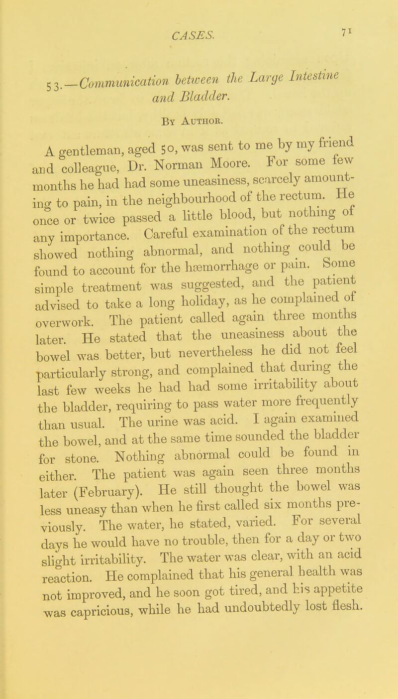 ^.-Communication between the Large Intestine and Bladder. By Authoe. A gentleman, aged 5o, was sent to me by my friend and colleague, Dr. Norman Moore. For some few months he had had some uneasiness, scarcely amount- ing to pain, in the neighbourhood of the rectum. He once or twice passed a little blood, but nothing of any importance. Careful examination of the rectum showed nothing abnormal, and nothing could be found to account for the hsemorrhage or pam. borne simple treatment was suggested, and the patient advised to take a long holiday, as he complained of overwork. The patient called again three months later. He stated that the uneasiness about the bowel was better, but nevertheless he did not feel particularly strong, and complained that during the last few weeks he had had some irritability about the bladder, requiring to pass water more frequently than usual. The urine was acid. I again examined the bowel, and at the same time sounded the bladder for stone. Nothing abnormal could be found in either The patient was again seen three months later (February). He still thought the bowel was less uneasy than when he first called six months pre- viously. The water, he stated, varied. For several days he would have no trouble, then for a day or two slight irritability. The water was clear, with an acid reaction. He complained that his general health was not improved, and he soon got tired, and his appetite was capricious, while he had undoubtedly lost flesh.