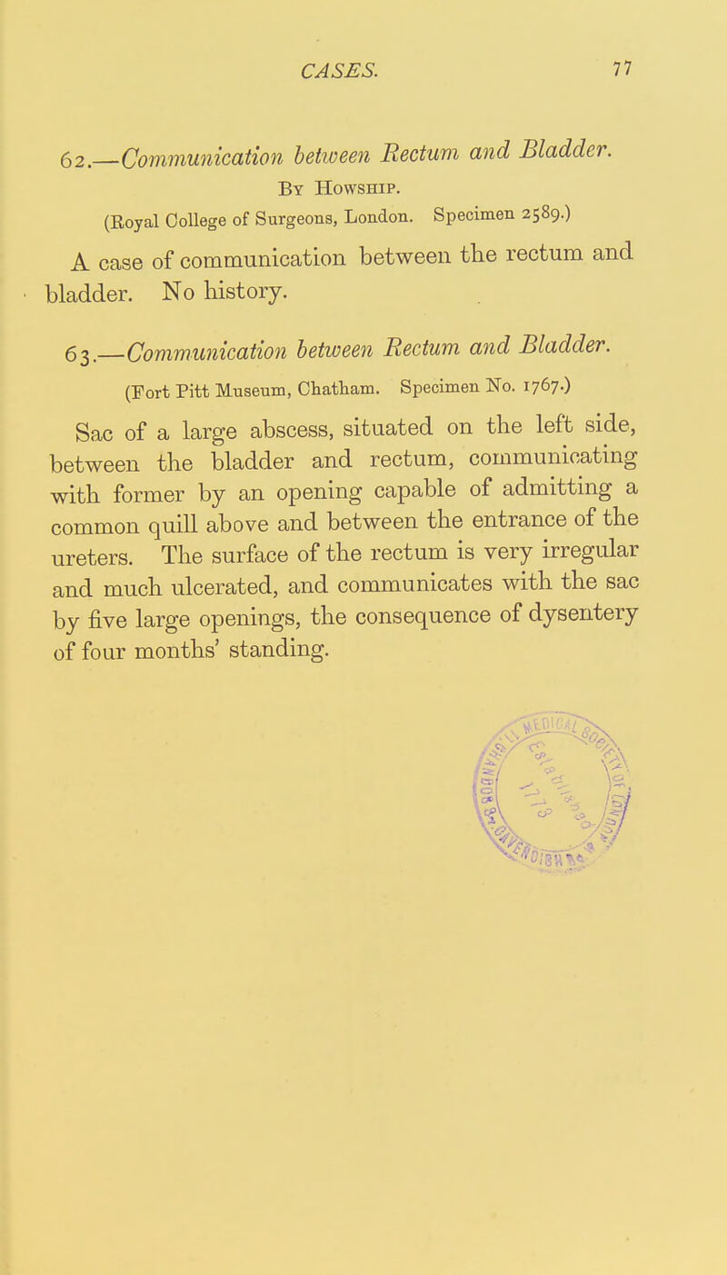 62. —Communication between Rectum and Bladder. By Howship. (Royal College of Surgeons, London. Specimen 2589.) A case of communication between the rectum and • bladder. No history. 63. Communication between Rectum and Bladder. (Fort Pitt Museum, Chatham. Specimen No. 1767.) Sac of a large abscess, situated on the left side, between the bladder and rectum, communicating with former by an opening capable of admitting a common quill above and between the entrance of the ureters. The surface of the rectum is very irregular and much ulcerated, and communicates with the sac by five large openings, the consequence of dysentery of four months' standing.