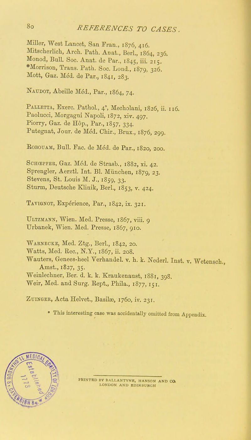 REFERENCES TO CASES. Miller, West Lancet, San Fran., 1876, 416. Mitscherlich, Arch. Path. Ad at., Berl!, 1864, 236. Monod, Bull. Soc. Anat. de Par., 1845, 215. •Morrison, Trans. Path. Soc. Lond., 1879, 326. Mott, Gaz. Med. de Par., 1841, 283. Naudot, Abeille Med., Par., 1864, 74. Palletta, Exerc. Pathol., 40, Mecholani, 1826, ii. 116. Paolucci, Morgagni Napoli, 1872, xiv. 497. Piorry, Gaz. de Hop., Par., 1857, 334. Putegnat, Jour, de Med. Chir., Brux., 1876, 299. Eobouam, Bull. Fac. de Med. de Par., 1820, 200. Schcepfbr, Gaz. Med. de Strasb., 1882, xi. 42. Sprengler, Aerztl. Int. Bl. Miinchen, 1879, 23- Stevens, St. Louis M. J., 1859, 33. Sturm, Deutsche Klinik, Berl., 1853, v. 424. Tavignot, Experience, Par., 1842, ix. 321. TTltzmann, Wien. Med. Presse, 1867, viii. 9 Urbanek, Wien. Med. Presse, 1867, 910. Warnecke, Med. Ztg., Berl., 1842, 20. Watts, Med. Rec, N.T., 1867, ii. 208. Wauters, Genees-heel Yerhandel. v. h. k. Nederl. Inst. v. Wetensch. Amst., 1827, 35. Weinlechner, Ber. d. k. k. Kraukenaust, 1881, 398. Weir, Med. and Surg. Rept., Phila., 1877, 151. Zuingek, ActaHelvet., Basils, 1760, iv. 231. * This interesting case was accidentally omitted from Appendix. PRINTED BV flAI.I.ANTVNE, HANSON AND CO LONDON AND EDINBURGH