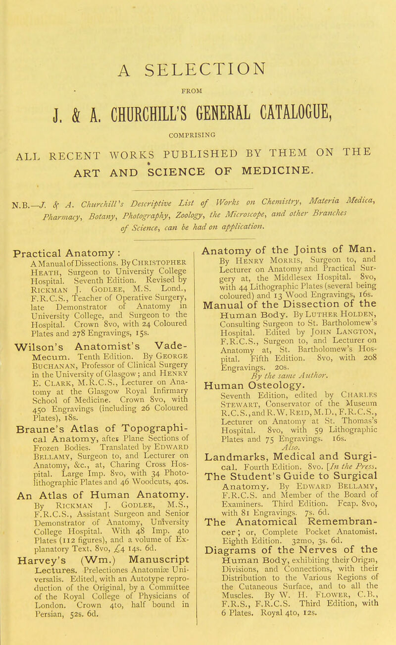 A SELECTION FROM J. & A, CHURCHILL'S GENERAL CATALOGUE, COMPRISING ALL RECENT WORKS PUBLISHED BY THEM ON THE ART AND SCIENCE OF MEDICINE. N.B.— J. Sc A. Churchill's Descriptive List of Works on Chemistry, Materia Medica, Pharmacy, Botany, Photography, Zoology, the Microscope, and other Branches of Science, can be had on application. Practical Anatomy : A Manual of Dissections. By Christopher Heath, Surgeon to University College Hospital. Seventh Edition. Revised by Rickman T. Godlee, M.S. Lond., F.R.C.S., Teacher of Operative Surgery, late Demonstrator of Anatomy in University College, and Surgeon to the Hospital. Crown 8vo, with 24 Coloured Plates and 278 Engravings, 15s. Wilson's Anatomist's Vade- Mecum, Tenth Edition. By George Buchanan, Professor of Clinical Surgery in the University of Glasgow; and Henry E. Clark, M.R.C.S., Lecturer on Ana- tomy at the Glasgow Royal Infirmary School of Medicine. Crown 8vo, with 450 Engravings (including 26 Coloured Plates), 18s. Braune's Atlas of Topographi- cal Anatomy, aftes Plane Sections of Frozen Bodies. Translated by Edward Bellamy, Surgeon to, and Lecturer on Anatomy, &c, at, Charing Cross Hos- pital. Large Imp. 8vo, with 34 Photo- lithographic Plates and 46 Woodcuts, 40s. An Atlas of Human Anatomy. By Rickman J. Godlee, M.S., F. R.C.S., Assistant Surgeon and Senior Demonstrator of Anatomy, University College Hospital. With 48 Imp. 410 Plates (112 figures), and a volume of Ex- planatory Text. 8vo, £4 14s. 6d. Harvey's (Wm.) Manuscript Lectures. Prelectiones Anatomios Uni- versalis. Edited, with an Autotype repro- duction of the Original, by a Committee of the Royal College of Physicians of London. Crown 4to, half bound in I'ersian, 52s. 6d. Anatomy of the Joints of Man. By Henry Morris, Surgeon to, and Lecturer on Anatomy and Practical Sur- gery at, the Middlesex Hospital. 8yo, with 44 Lithographic Plates (several being coloured) and 13 Wood Engravings, 16s. Manual of the Dissection of the Human Body. By Luther Holden, Consulting Surgeon to St. Bartholomew's Hospital. Edited by John Langton, F.R.C.S., Surgeon to, and Lecturer on Anatomy at, St. Bartholomew's Hos- pital. Fifth Edition. 8vo, with 208 Engravings. 20s. By the same Author. Human Osteology. Seventh Edition, edited by Charles Stewart, Conservator of the Museum R.C.S.,and R.W.Reid.M.D., F.R.C.S., Lecturer on Anatomy at St. Thomas's Hospital. 8vo, with 59 Lithographic Plates and 75 Engravings. 16s. Also. Landmarks, Medical and Surgi- cal. Fourth Edition. 8vo. \In the Press. The Student's Guide to Surgical Anatomy. By Edward Bellamy, F.R.C.S. and Member of the Board of Examiners. Third Edition. Fcap. 8vo, with 81 Engravings. 7s. 6d. The Anatomical Remembran- cer ; or, Complete Pocket Anatomist. Eighth Edition. 321110, 3s. 6d. Diagrams of the Nerves of the Human Body, exhibiting their Origjn, Divisions, and Connections, with their Distribution to the Various Regions of the Cutaneous Surface, and to all the Muscles. By W. H. Flower, C.B., F.R.S., F.R.C.S. Third Edition, with 6 Plates. Royal 4to, 12s.