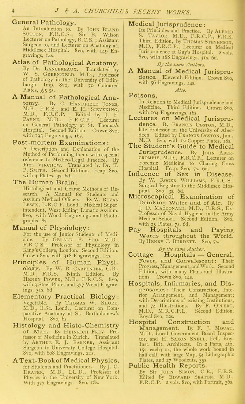 'S RECENT WORKS. General Pathology. An Introduction to. By John Bland Sutton, F.R.C.S., Sir E. Wilson Lecturer on Pathology, R.C.S. ; Assistant Surgeon to, and Lecturer on Anatomy at, Middlesex Hospital. 8vo, with 149 En- gravings, 14s. Atlas of Pathological Anatomy. By Dr. Lancereaux. Translated by W. S. Greenfield, M.D., Professor of Pathology in the University of Edin- burgh. Imp. 8vo, with 70 Coloured Plates, £5 ss. A Manual of Pathological Ana- tomy. By C. Handfield Jones, M.B., F.R.S., and E. H. Sieveking, M.D., F.R.C.P. Edited by J. F. Payne, M.D., F.R.C.P., Lecturer on General Pathology at St. Thomas's Hospital. Second Edition. Crown 8vo, with 195 Engravings, 16s. Post-mortem Examinations: A Description and Explanation of the Method of Performing them, with especial reference to Medico-Legal Practice. By Prof. VlRCHOW. Translated by Dr. T. P. Smith. Second Edition. Fcap. 8vo, with 4 Plates, 3s. 6d. The Human Brain : Histological and Coarse Methods of Re- search. A Manual for Students and Asylum Medical Officers. By W. Bevan Lewis, L.R.C.P. Lond., Medical Super intendent, West Riding Lunatic Asylum. 8vo, with Wood Engravings and Photo- graphs, 8s. Manual of Physiology: For the use of Junior Students of Medi- cine. By Gerald F. Yeo, M.D., F.R.C.S., Professor of Physiology in King's College, London. Second Edition. Crown 8vo, with 318 Engravings, 14s. Principles of Human Physi- ology. By W. B. Carpenter, C.B., M.D., F.R.S. Ninth Edition. By Henry Power, M.B., F.R.C.S. 8vo, with 3 Steel Plates and 377 Wood Engrav- ings, 31s. 6d. Elementary Practical Biology: Vegetable. By Thomas W. Shore, M.D., B.Sc. Lond., Lecturer on Com- parative Anatomy at St. Bartholomew's Hospital. 8vo, 6s. Histology and Histo-Chemistry of Man. By Heinrich Frey, Pro- fessor of Medicine in Zurich. Translated by Arthur E. J. Barker, Assistant Surgeon to University College Hospital. 8vo, with 608 Engravings, 21s. AText-Bookof Medical Physics, for Students and Practitioners. By J. C. Draper, M.D., LL.D., Professor of Physics in the University of New York. With 377 Engravings. 8vo, 18s. Medical Jurisprudence: Its Principles and Practice. By Alfred S. Taylor, M.D., F.R.C.P., F.R.S. Third Edition, by Thomas Stevenson, M.D., F.R.C.P., Lecturer on Medical Jurisprudence at Guy's Hospital. 2 vols. 8vo, with 188 Engravings, 31s. 6d. By the same Authors. A Manual of Medical Jurispru- dence. Eleventh Edition. Crown 8vo, with 56 Engravings, 14s. Also. Poisons, In Relation to Medical Jurisprudence and Medicine. Third Edition. Crown Svo, with 104 Engravings, 16s. Lectures on Medical Jurispru- dence. By Francis Ogston, M.D., late Professor in the University of Aber- deen. Edited by Francis Ogston, Jun., M.D. 8vo, with 12 Copper Plates, 18s. The Student's Guide to Medical Jurisprudence. By John Aber- crombie, M.D., F.R.C.P., Lecturer on Forensic Medicine to Charing Cross Hospital. Fcap. Svo, 7s. 6d. Influence of Sex in Disease. By W. Roger Williams, F.R.C.S., Surgical Registrar to the Middlesex Hos- pital. 8vo, 3s. 6d. Microscopical Examination of Drinking Water and of Air. By J. D. Macdonald, M.D., F.R.S., Ex- Professor of Naval Hygiene in the Army Medical School. Second Edition. Svo. with 25 Plates, 7s. 6d. Pay Hospitals and Paying Wards throughout the World. By Henry C. Burdett. 8vo, 7s. By the same Author. Cottage Hospitals — General, Fever, and Convalescent: Their Progress, Management, and Work. Second Edition, with many Plans and Illustra- tions. Crown Svo, 14s. Hospitals, Infirmaries, and Dis- pensaries : Their Construction, Inte- rior Arrangement, and Management; with Descriptions of existing Institutions, and 74 Illustrations. By F. Oppert, M.D., M.R.C.P.L. Second Edition. Royal 8vo, 12s. Hospital Construction and Management. By F. J. Mouat, M.D., Local Government Board Inspec- tor, and H. Saxon Snell, Fell. Roy. Inst. Brit. Architects. In 2 Parts, 4to, 15s. each; or, the whole work bound in half calf, with large Map, 54 Lithographic Plates, and 27 Woodcuts, 35s. Public Health Reports. By Sir John Simon, C.B., F.R.S. Edited by Edward Seaton, M.D., F. R.C. P. 2 vols. Svo, with Portrait, 36s.