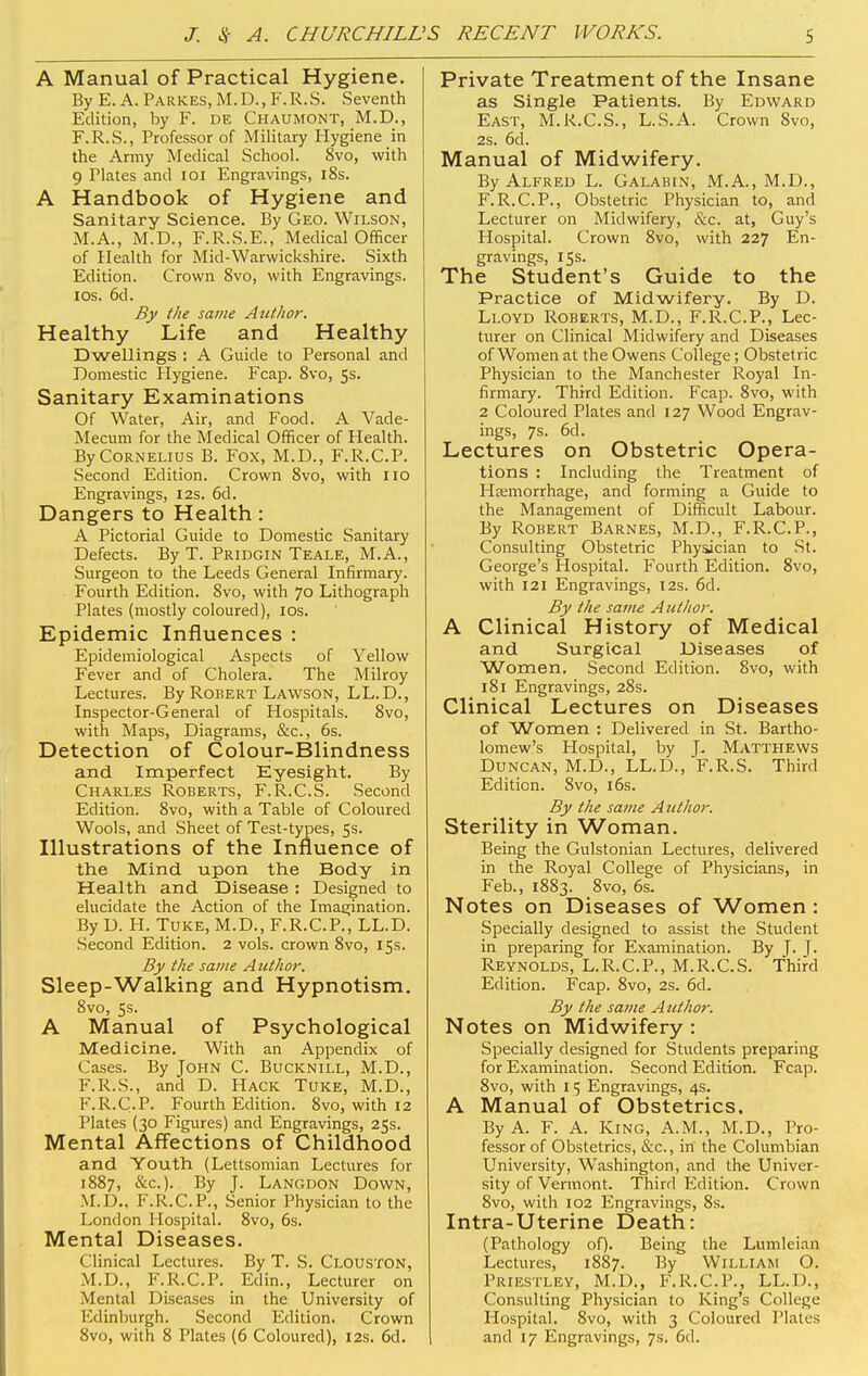 A Manual of Practical Hygiene. By E. A. Parkes, M.D., F.R.S. Seventh Edition, by F. de Chaumont, M.D., F.R.S., Professor of Military Hygiene in the Army Medical School. 8vo, with 9 Plates and 101 Engravings, 18s. A Handbook of Hygiene and Sanitary Science. By Geo. Wilson, M.A., M.D., F.R.S.E., Medical Officer of Health for Mid-Warwickshire. Sixth Edition. Crown 8vo, with Engravings, ios. 6d. By the same Author. Healthy Life and Healthy Dwellings : A Guide to Personal and Domestic Hygiene. Fcap. 8vo, 5s. Sanitary Examinations Of Water, Air, and Food. A Vade- Mecum for the Medical Officer of Health. By Cornelius B. Fox, M.D., F.R.C.P. Second Edition. Crown 8vo, with no Engravings, 12s. 6d. Dangers to Health : A Pictorial Guide to Domestic Sanitary Defects. By T. Pridgin Teale, M.A., Surgeon to the Leeds General Infirmary. Fourth Edition. 8vo, with 70 Lithograph Plates (mostly coloured), 10s. Epidemic Influences : Epidemiological Aspects of Yellow Fever and of Cholera. The Milroy Lectures. By Robert Lawson, LL.D., Inspector-General of Hospitals. 8vo, with Maps, Diagrams, &c, 6s. Detection of Colour-Blindness and Imperfect Eyesight. By Charles Roberts, F.R.C.S. Second Edition. 8vo, with a Table of Coloured Wools, and Sheet of Test-types, 5s. Illustrations of the Influence of the Mind upon the Body in Health and Disease : Designed to elucidate the Action of the Imagination. By D. H. Tuke, M.D., F.R.C.P., LL.D. Second Edition. 2 vols, crown 8vo, 15s. By the same Author. Sleep-Walking and Hypnotism. 8vo, 5s. A Manual of Psychological Medicine. With an Appendix of Cases. By John C. Bucknill, M.D., F.R.S., and D. Hack Tuke, M.D., F.R.C.P. Fourth Edition. 8vo, with 12 Plates (30 Figures) and Engravings, 25s. Mental Affections of Childhood and Youth (Lettsomian Lectures for 1887, &c). By J. Langdon Down, M.D., F.R.C.P., Senior Physician to the London Hospital. 8vo, 6s. Mental Diseases. Clinical Lectures. By T. S. Clouston, M.D., F.R.C.P. Edin., Lecturer on Mental Diseases in the University of Fdinburgh. Second Edition. Crown 8vo, with 8 Plates (6 Coloured), 12s. 6d. Private Treatment of the Insane as Single Patients. By Edward East, M.R.C.S., L.S.A. Crown 8vo, 2s. 6d. Manual of Midwifery. By Alfred L. Galabin, M.A., M.D., F.R.C.P., Obstetric Physician to, and Lecturer on Midwifery, &c. at, Guy's Hospital. Crown 8vo, with 227 En- gravings, 15s. The Student's Guide to the Practice of Midwifery. By D. Lloyd Roberts, M.D., F.R.C.P., Lec- turer on Clinical Midwifery and Diseases of Women at the Owens College; Obstetric Physician to the Manchester Royal In- firmary. Third Edition. Fcap. 8vo, with 2 Coloured Plates and 127 Wood Engrav- ings, 7s. 6d. Lectures on Obstetric Opera- tions : Including the Treatment of Haemorrhage, and forming a Guide to the Management of Difficult Labour. By Robert Barnes, M.D., F.R.C.P., Consulting Obstetric Physician to St. George's Hospital. Fourth Edition. 8vo, with 121 Engravings, 12s. 6d. By the same A uthor. A Clinical History of Medical and Surgical Diseases of Women. Second Edition. 8vo, with 181 Engravings, 28s. Clinical Lectures on Diseases of Women : Delivered in St. Bartho- lomew's Hospital, by J. MATTHEWS Duncan, M.D., LL.D., F.R.S. Third Edition. 8vo, 16s. By the same Author. Sterility in Woman. Being the Gulstonian Lectures, delivered in the Royal College of Physicians, in Feb., 1883. 8vo, 6s. Notes on Diseases of Women : Specially designed to assist the Student in preparing for Examination. By J. J. Reynolds, L.R.C.P., M.R.C.S. Third Edition. Fcap. 8vo, 2s. 6d. By the same Author. Notes on Midwifery : Specially designed for Students preparing for Examination. Second Edition. Fcap. 8vo, with 15 Engravings, 4s. A Manual of Obstetrics, By A. F. A. King, A.M., M.D., Pro- fessor of Obstetrics, &c., in the Columbian University, Washington, and the Univer- sity of Vermont. Third Edition. Crown 8vo, with 102 Engravings, 8s. Intra-Uterine Death: (Pathology of). Being the Lumleian Lectures, 1887. By William O. Priestley, M.D., F.R.C.P., LL.D., Consulting Physician to King's College Hospital. 8vo, with 3 Coloured Plates and 17 Engravings, 7s. 6d.