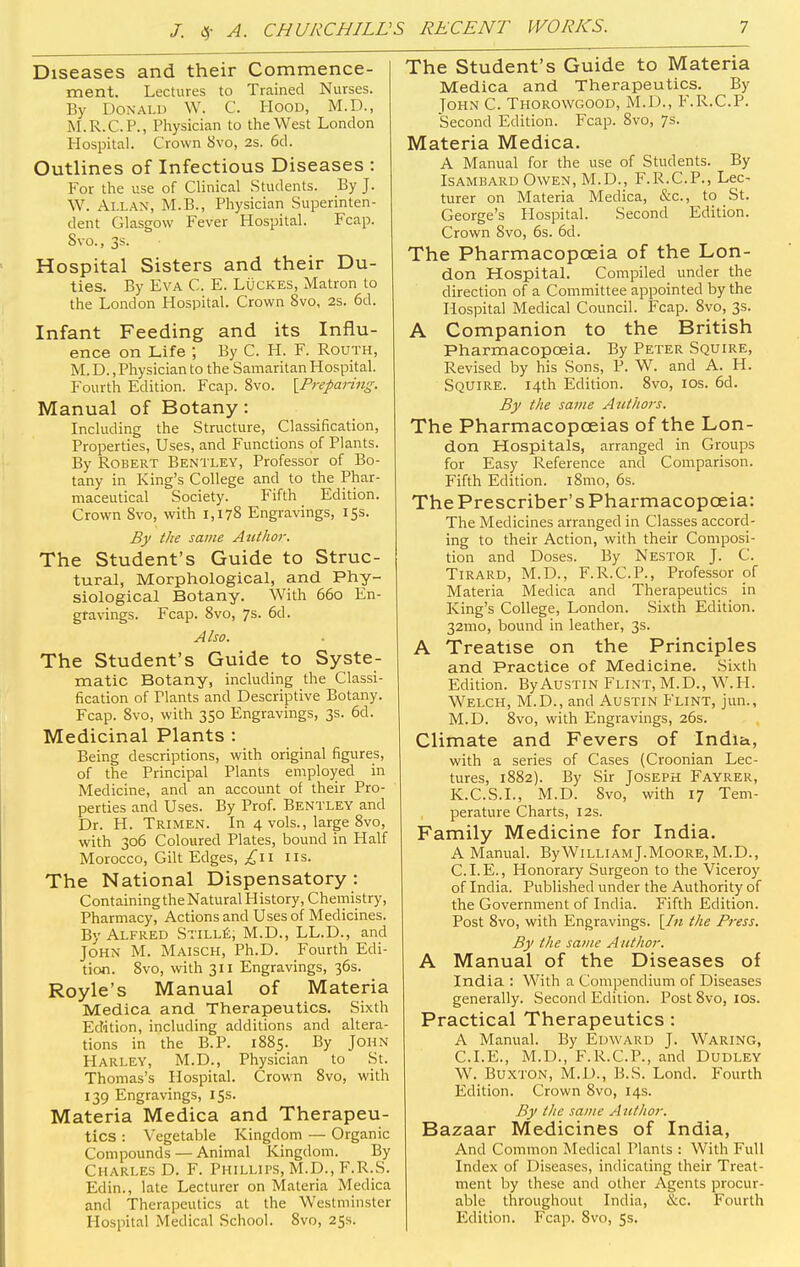 Diseases and their Commence- ment. Lectures to Trained Nurses. By Donald W. C. Hood, M.D., M.R.C.P., Physician to the West London Hospital. Crown 8vo, 2s. 6d. Outlines of Infectious Diseases : For the use of Clinical Students. By J. W. Allan, M.B., Physician Superinten- dent Glasgow Fever Hospital. Fcap. Svo., 3s. Hospital Sisters and their Du- ties. By Eva C. E. Lucres, Matron to the London Hospital. Crown Svo, 2s. 6d. Infant Feeding and its Influ- ence on Life ; By C. H. F. Routh, M. D., Physician to the Samaritan Hospital. Fourth Edition. Fcap. 8vo. {Preparing. Manual of Botany: Including the Structure, Classification, Properties, Uses, and Functions of Plants. By Robert Bentley, Professor of Bo- tany in King's College and to the Phar- maceutical Society. Fifth Edition. Crown Svo, with 1,178 Engravings, 15s. By the same Author. The Student's Guide to Struc- tural, Morphological, and Phy- siological Botany. With 660 En- gravings. Fcap. 8vo, 7s. 6d. Also. The Student's Guide to Syste- matic Botany, including the Classi- fication of Tlants and Descriptive Botany. Fcap. 8vo, with 350 Engravings, 3s. 6d. Medicinal Plants : Being descriptions, with original figures, of the Principal Plants employed in Medicine, and an account of their Pro- perties and Uses. By Prof. Bentley and Dr. H. Trimen. In 4 vols., large 8vo, with 306 Coloured Plates, bound in Half Morocco, Gilt Edges, £\\ us. The National Dispensatory : Containing the Natural History, Chemistry, Pharmacy, Actions and Uses of Medicines. By Alfred Stille, M.D., LL.D., and John M. Maisch, Ph.D. Fourth Edi- tion. Svo, with 311 Engravings, 36s. Royle's Manual of Materia Medica and Therapeutics. Sixth Edition, including additions and altera- tions in the B.P. 1885. By John Harley, M.D., Physician to St. Thomas's Hospital. Crown 8vo, with 139 Engravings, 15s. Materia Medica and Therapeu- tics : Vegetable Kingdom — Organic Compounds — Animal Kingdom. By Charles D. F. Phillips, M.D., F.R.S. Edin., late Lecturer on Materia Medica and Therapeutics at the Westminster Hospital Medical School. Svo, 25s. The Student's Guide to Materia Medica and Therapeutics. By John C. Thorowgood, M.D., F.R.C.P. Second Edition. Fcap. Svo, 7s. Materia Medica. A Manual for the use of Students. By Isambard Owen, M.D., F.R.C.P., Lec- turer on Materia Medica, &c, to St. George's Hospital. Second Edition. Crown Svo, 6s. 6d. The Pharmacopoeia of the Lon- don Hospital. Compiled under the direction of a Committee appointed by the Hospital Medical Council. Fcap. 8vo, 3s. A Companion to the British Pharmacopoeia. By Peter Squire, Revised by his Sons, P. W. and A. H. Squire. 14th Edition. 8vo, 10s. 6d. By the same Authors. The Pharmacopoeias of the Lon- don Hospitals, arranged in Groups for Easy Reference and Comparison. Fifth Edition. l8mo, 6s. The Prescriber's Pharmacopoeia: The Medicines arranged in Classes accord- ing to their Action, with their Composi- tion and Doses. By Nestor J. C. Tirard, M.D., F.R.C.P., Professor of Materia Medica and Therapeutics in King's College, London. Sixth Edition. 32mo, bound in leather, 3s. A Treatise on the Principles and Practice of Medicine. Sixth Edition. By Austin Flint, M.D., W.H. Welch, M.D., and Austin Flint, jun., M.D. 8vo, with Engravings, 26s. Climate and Fevers of India, with a series of Cases (Croonian Lec- tures, 1882). By Sir Joseph Fayrer, K.C.S.I., M.D. Svo, with 17 Tem- perature Charts, 12s. Family Medicine for India. A Manual. ByWilliamJ.Moore, M.D., CLE., Honorary Surgeon to the Viceroy of India. Published under the Authority of the Government of India. Fifth Edition. Post 8vo, with Engravings. [In the Press. By the same Author. A Manual of the Diseases of India : With a Compendium of Diseases generally. Second Edition. Post 8vo, 10s. Practical Therapeutics : A Manual. By Edward J. Waring, CLE., M.D., F.R.C.P., and Dudley W. Buxton, M.D., B.S. Lond. Fourth Edition. Crown 8vo, 14s. By the same A uthor. Bazaar Medicines of India, And Common Medical Plants : With Full Index of Diseases, indicating their Treat- ment by these and other Agents procur- able throughout India, &c. Fourth Edition. Fcap. Svo, 5s.