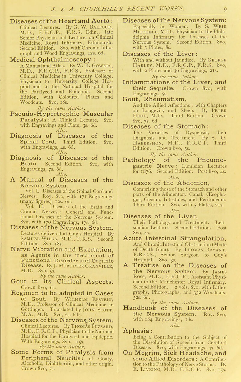 Diseases of the Heart and Aorta : Clinical Lectures. By G. W. Balfour, M.D., F.R.C.P., F.R.S. Edin., late Senior Physician and Lecturer on CKnical Medicine, Royal Infirmary, Edinburgh. Second Edition. 8vo, with Chromo-litho- graph and Wood Engravings, 12s. 6d. Medical Ophthalmoscopy : A Manual and Atlas. By W. R. Gowers, M.D., F.R.C.P., F.R.S., Professor of Clinical Medicine in University College, Physician to University College Hos- pital and to the National Hospital for the Paralyzed and Epileptic. Second Edition, with Coloured Plates and Woodcuts. 8vo, 18s. By the same Author. Pseudo-Hypertrophic Muscular Paralysis : A Clinical Lecture. 8vo, with Engravings and Plate, 3s. 6d. Also. Diagnosis of Diseases of the Spinal Cord. Third Edition. 8vo, with Engravings, 4s. 6d. Also. Diagnosis of Diseases of the Brain. Second Edition. 8vo, with Engravings, 7s. 6d. Also. A Manual of Diseases of the Nervous System. Vol. I. Diseases of the Spinal Cord and Nerves. Roy. 8vo, with 171 Engravings (many figures), 12s. 6d. Vol. II. Diseases of the Brain and Cranial Nerves : General and Func- tional Diseases of the Nervous System. 8vo, with 170 Engravings, 17s, 6d. Diseases of the Nervous System. Lectures delivered at Guy's Hospital. By Samuel Wilks, M.D., F.R.S. Second Edition. 8vo, 18s. Nerve Vibration and Excitation, as Agents in the Treatment of Functional Disorder and Organic Disease. By J. Mortimer Granville, M.D. 8vo, 5s. By the same Author. Gout in its Clinical Aspects. Crown 8vo, 6s. Regimen to be adopted in Cases Of Gout. By WlLHELM EBSTEIN, M.D., Professor of Clinical Medicine in Gottingen. Translated by John Scott, _ M.A., M.B. 8vo, 2s. 6d. Diseases of the Nervous,. System. Clinical Lectures. By Thomas Buzzard, M.D., F.R.C.P., Physician to theNational Hospital for the Paralysed and Epileptic. With Engravings, 8vo. 15s. By the same Author. Some Forms of Paralysis from Peripheral Neuritis: of Gouty, Alcoholic, Diphtheritic, and other origin. Crown 8vo, 5s. Diseases of the Nervous System: Especially in Women. By S. Weir Mitchell, M.D., Physician to the Phila- delphia Infirmary for Diseases of the Nervous System. Second Edition. 8vo, with 5 Plates, 8s. Diseases of the Liver: With and without Jaundice. By George Harley, M.D., F.R.C.P., F.R.S. 8vo, with 2 Plates and 36 Engravings, 21s. By the same Author. Inflammations of the Liver, and their Sequelae. Crown 8vo, with Engravings, 5s. Gout, Rheumatism, And the Allied Affections ; with Chapters on Longevity and Sleep. By Petek Hood, M.D. Third Edition. Crown 8vo, 7s. 6d. Diseases of the Stomach : The Varieties of Dyspepsia, their Diagnosis and Treatment. By S. O. Hahershon, M.D., F.R.C.P. Third Edition. Crown 8vo, 5s. By the same Author. Pathology of the Pneumo- gastric Nerve : Lumleian Lectures for 1876. Second Edition. Post 8vo, 4s. Also. Diseases of the Abdomen, Comprising those of the Stomach and other parts of the Alimentary Canal, CEsopha- gus, Crecum, Intestines, and Peritoneum. Third Edition. 8vo, with 5 Plates, 21s. Also. Diseases of the Liver, Their Pathology and Treatment. Lett- somian Lectures. Second Edition. Post 8vo, 4s. Acute Intestinal Strangulation, And Chronic Intestinal Obstruction (Mode of Death from). By Thomas Bryant, F.R.C.S., Senior Surgeon to Guy's Hospital. 8vo, 3s. A Treatise on the Diseases of the Nervous System. By James Ross, M.D., F.R.C.P., Assistant Physi- cian to the Manchester Royal Infirmary. Second Edition. 2 vols. 8vo, with Litho- graphs, Photographs, and 332 Woodcuts, 52s. 6d. By the same Author. Handbook of the Diseases of the Nervous System. Roy. 8vo, with 184 Engravings, 18s. A Iso. Aphasia : Being a Contribution to the Subject of the Dissolution of Speech from Cerebral Disease. 8vo, with Engravings, 4s. 6d. On Megrim, Sick Headache, and some Allied Disorders : A Contribu- tion to the 1 'athology of Nerve Storms. By E. Liveing, M.D., F.R.C.P. Svo, 15s.
