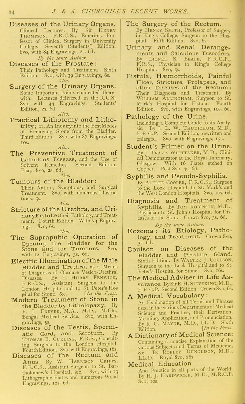 •4 Diseases of the Urinary Organs. Clinical Lectures. By Sir Henry Thomtson, F.R.C.S., Emeritus Pro- fessor of Clinical Surgery in University College. Seventh (Students') Edition. 8vo, with 84 Engravings, 2s. 6d. By the same Author. Diseases of the Prostate : Their Pathology and Treatment. Sixth Edition. 8vo, with 39 Engravings, 6s. Also. Surgery of the Urinary Organs. Some Important Points connected there- with. Lectures delivered in the R.C.S. 8vo, with 44 Engravings. Students' Edition, 2s. 6d. Also. Practical Lithotomy and Litho- trity; or, An Inquiryinto the BestModes of Removing Stone from the Bladder. Third Edition. 8vo, with 87 Engravings, 10s. A Iso. The Preventive Treatment of Calculous Disease, and the Use of Solvent Remedies. Second Edition. Fcap. 8vo, 2s. 6d. Also. Tumours of the Bladder: Their Nature, Symptoms, and Surgical Treatment. 8vo, with numerous Illustra- tions, 5s. Also. Stricture of the Urethra, and Uri- naryFistulae: their Pathology and Treat- ment. Fourth Edition. With 74 Engrav- ings. 8vo, 6s. Also. The Suprapubic Operation of Opening the Bladder for the Stone and for Tumours. 8vo, with 14 Engravings, 3s. 6d. Electric Illumination of the Male Bladder and Urethra, as a Means of Diagnosis of Obscure Vesico-Urethral Diseases. By E. Hurry Fenwick, F.R.C.S., Assistant Surgeon to the London Hospital and to St. Peter's Hos pital for Stone, &c. [In the Press. Modern Treatment of Stone in the Bladder by Litholopaxy. By P. J. Freyer, M.A., M.D., M.Ch., Bengal Medical Service. 8vo, with En- gravings, 5s. Diseases of the Testis, Sperm- atic Cord, and Scrotum. By Thomas B. Curling, F.R.S., Consult- ing Surgeon to the London Hospital. Fourth Edition. 8vo, with Engravings, 16s. Diseases of the Rectum and Anus. By W. Harrison Quits, F.R.C.S., Assistant Surgeon to St. Bar- tholomew's Hospital, &c. 8vo, with 13 Lithographic Plates and numerous Wood Engravings, 12s. 6d. The Surgery of the Rectum. By Henry Smith, Professor of Surgery in King's College, Surgeon to the Hos- pital. Fifth Edition. 8vo, 6s. Urinary and Renal Derange- ments and Calculous Disorders. By Lionel S. Beai.e, F.R.C.P., F.R.S., Physician to King's College Hospital. 8vo, 5s. Fistula, Haemorrhoids, Painful Ulcer, Stricture, Prolapsus, and other Diseases of the Rectum : Their Diagnosis and Treatment. By William Allingham, Surgeon to St. Mark's Hospital for Fistula. Fourth Edition. 8vo, with Engravings, 10s. 6d. Pathology of the Urine. Including a Complete Guide to its Analy- sis. By J. L. W. Thudichum, M.D., F.R.C.P. Second Edition, rewritten and enlarged. 8vo, with Engravings, 15s. Student's Primer on the Urine. By J. Travis Whittaker, M.D., Clini- cal Demonstrator at the Royal Infirmary, Glasgow. With 16 Plates etched on Copper. Post 8vo, 4s. 6d. Syphilis and Pseudo-Syphilis. By Alfred Cooper, F.R.C.S., Surgeon to the Lock Hospital, to St. Mark's and the West London Hospitals. 8vo, 10s. 6d. Diagnosis and Treatment of Syphilis. By Tom Robinson, M.D., Physician to St. John's Hospital for Dis- eases of the Skin. Crown 8vo, 3s. 6d. By the same Author. Eczema: its Etiology, Patho- logy, and Treatment. Crown 8vo, 3s. 6d. Coulson on Diseases of the Bladder and Prostate Gland. Sixth Edition. By Walter J. Coulson, Surgeon to the Lock Hospital and to St. Peter's Hospital for Stone. Svo, 16s. The Medical Adviser in Life As- surance. BySirE.H. Sieveking, M.D., F.R.C.P. Second Edition. Crown 8vo, 6s. A Medical Vocabulary : An Explanation of all Terms and Phrases used in the various Departments of Medical Science and Practice, their Derivation, Meaning, Application, and Pronunciation. By R. G. Mayne, M.D., LL.D. Sixth Edition. U **f Prcss- A Dictionary of Medical Science: Containing a concise Explanation of the various Subjects and Terms of Medicine, &.c. By Rohley Dunglison, M.D., LL.D. Royal 8vo, 28s. Medical Education And Practice in all parts of the World. By H. J. Hardwicke, M.D., M.R.C.P. 8vo, 10s.