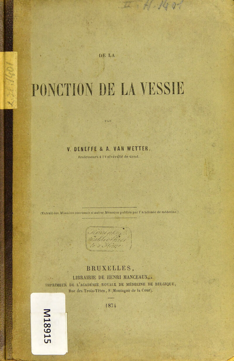 PONCTION DE LA VESSIE . l'in V. DENEFFE & A. VAN WETTER, Professeurs à 1 1 nivérsilé de Garni. (Extrait îles A/çMlbi'w tOltrâmét et autres Véinoifts puhlirs par l'Académie il* médecine. ) BRUXELLES, LIBRAIRIE DE HENRI MANCEAUX,. IMPRIMEUR DE L'ACADÉMIE ROYALE DE MÉDECINE DE BELGIQUE, Bue des Trois-Tfles, 8 (Montagne du lu Cour). 1874