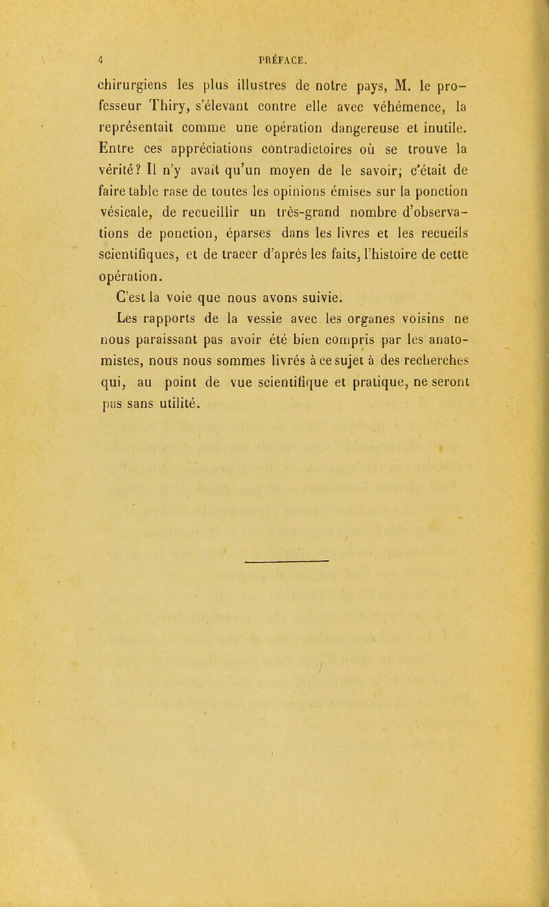 A l'RÉFACE. chirurgiens les plus illustres de notre pays, M. le pro- fesseur Thiry, s'élevant contre elle avec véhémence, la représentait comme une opération dangereuse et inutile. Entre ces appréciations contradictoires où se trouve la vérité? Il n'y avait qu'un moyen de le savoir; c'était de faire table rase de toutes les opinions émises sur la ponction vésicale, de recueillir un très-grand nombre d'observa- tions de ponction, éparses dans les livres et les recueils scientifiques, et de tracer d'après les faits, l'histoire de cette opération. C'est la voie que nous avons suivie. Les rapports de la vessie avec les organes voisins ne nous paraissant pas avoir été bien compris par les analo- mistes, nous nous sommes livrés à ce sujet à des recherches qui, au point de vue scientifique et pratique, ne seront pus sans utilité. /