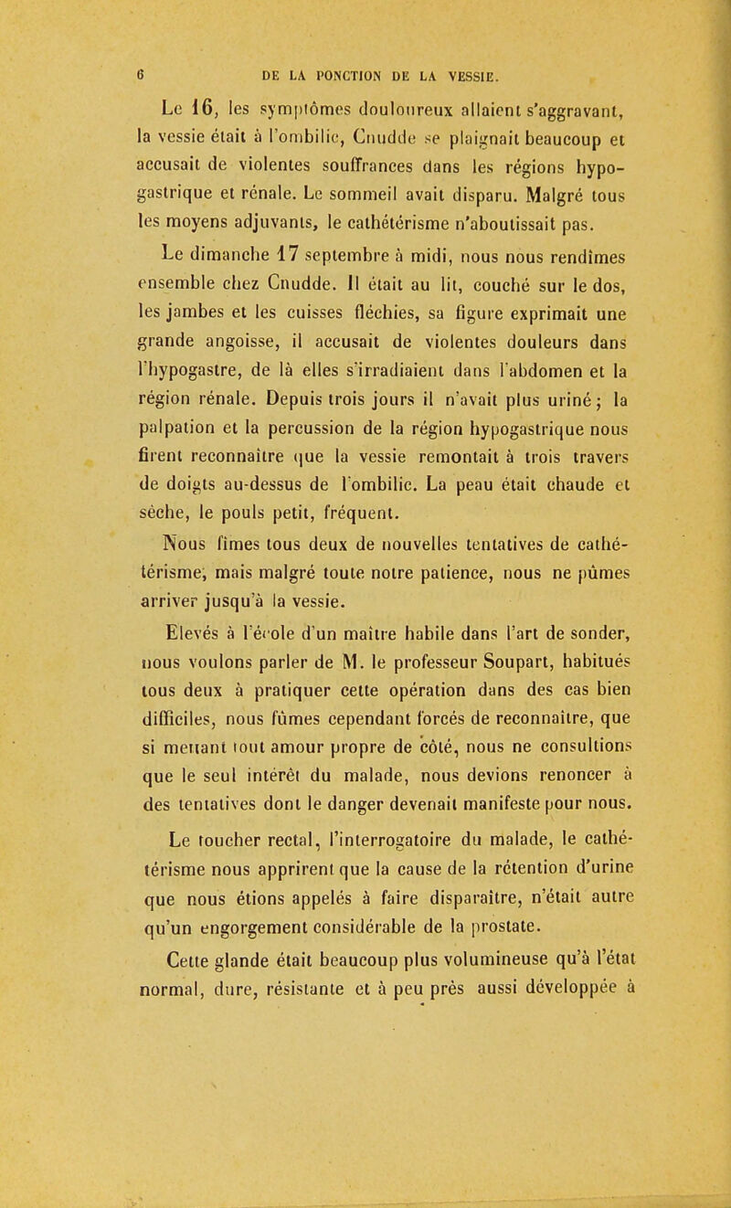 Le 16, les symptômes douloureux allaient s'aggravant, la vessie était à l'ombilic, Cuudde se plaignait beaucoup et accusait de violentes souffrances dans les régions hypo- gastrique et rénale. Le sommeil avait disparu. Malgré tous les moyens adjuvants, le cathétérisme n'aboutissait pas. Le dimanche 17 septembre à midi, nous nous rendîmes ensemble chez Cnudde. Il était au lit, couché sur le dos, les jambes et les cuisses fléchies, sa figure exprimait une grande angoisse, il accusait de violentes douleurs dans l'hypogastre, de là elles s'irradiaient dans l'abdomen et la région rénale. Depuis trois jours il n'avait plus uriné ; la palpation et la percussion de la région hypogastrique nous firent reconnaître que la vessie remontait à trois travers de doigts au-dessus de l'ombilic. La peau était chaude et sèche, le pouls petit, fréquent. Nous fîmes tous deux de nouvelles tentatives de cathé- térisme, mais malgré toute notre patience, nous ne pûmes arriver jusqu'à la vessie. Elevés à l'école d'un maître habile dans l'art de sonder, nous voulons parler de M. le professeur Soupart, habitués tous deux à pratiquer cette opération dans des cas bien difficiles, nous fûmes cependant forcés de reconnaître, que si menant tout amour propre de côté, nous ne consultions que le seul intérêt du malade, nous devions renoncer à des tentatives dont le danger devenait manifeste pour nous. Le toucher rectal, l'interrogatoire du malade, le cathé- térisme nous apprirent que la cause de la rétention d'urine que nous étions appelés à faire disparaître, n'était autre qu'un engorgement considérable de la prostate. Cette glande était beaucoup plus volumineuse qu'à l'état normal, dure, résistante et à peu près aussi développée à