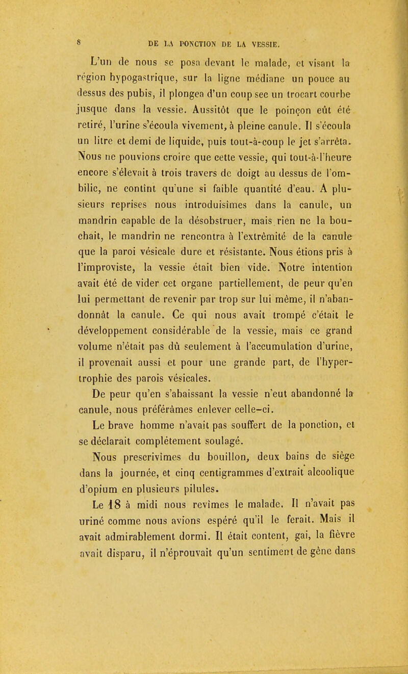 L'un de nous se posa devant le malade, et visant la région hypogastrique, sur la ligne médiane un pouce au dessus des pubis, il plongea d'un coup sec un trocart courbe jusque dans la vessie. Aussitôt que le poinçon eût été retiré, l'urine s'écoula vivement, à pleine canule. Il s'écoula un litre et demi de liquide, puis tout-à-coup le jet s'arrêta. Nous ne pouvions croire que cette vessie, qui tout-à-l'heure encore s'élevait à trois travers de doigt au dessus de l'om- bilic, ne contînt qu'une si faible quantité d'eau. A plu- sieurs reprises nous introduisîmes dans la canule, un mandrin capable de la désobstruer, mais rien ne la bou- chait, le mandrin ne rencontra à l'extrémité de la canule que la paroi vésicale dure et résistante. Nous étions pris à l'improviste, la vessie était bien vide. Notre intention avait été de vider cet organe partiellement, de peur qu'en lui permettant de revenir par trop sur lui même, il n'aban- donnât la canule. Ce qui nous avait trompé c'était le développement considérable de la vessie, mais ce grand volume n'était pas dû seulement à l'accumulation d'urine, il provenait aussi et pour une grande part, de l'hyper- trophie des parois vésicales. De peur qu'en s'abaissant la vessie n'eut abandonné la canule, nous préférâmes enlever celle-ci. Le brave homme n'avait pas souffert de la ponction, et se déclarait complètement soulagé. Nous prescrivîmes du bouillon, deux bains de siège dans la journée, et cinq centigrammes d'extrait alcoolique d'opium en plusieurs pilules. Le 18 à midi nous revîmes le malade. Il n'avait pas uriné comme nous avions espéré qu'il le ferait. Mais il avait admirablement dormi. Il était content, gai, la fièvre avait disparu, il n'éprouvait qu'un sentiment de gène dans