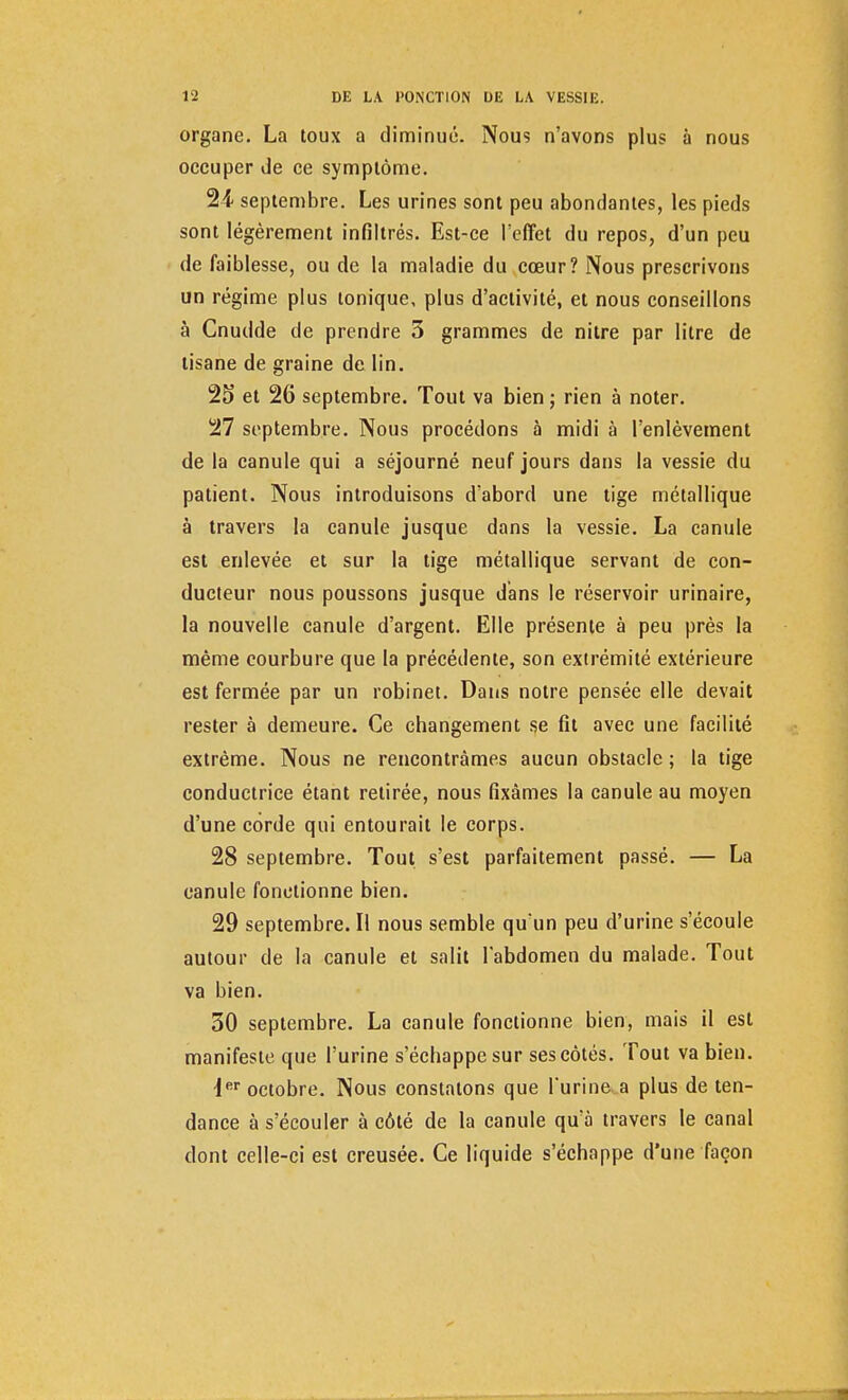 organe. La toux a diminué. Nous n'avons plus à nous occuper de ce symptôme. 2i septembre. Les urines sont peu abondantes, les pieds sont légèrement infiltrés. Est-ce l'effet du repos, d'un peu de faiblesse, ou de la maladie du cœur? Nous prescrivons un régime plus tonique, plus d'activité, et nous conseillons à Cnudde de prendre 3 grammes de nilre par litre de tisane de graine de lin. 25 et 26 septembre. Tout va bien ; rien à noter. 27 septembre. Nous procédons à midi à l'enlèvement de la canule qui a séjourné neuf jours dans la vessie du patient. Nous introduisons d'abord une tige métallique à travers la canule jusque dans la vessie. La canule est enlevée et sur la tige métallique servant de con- ducteur nous poussons jusque dans le réservoir urinaire, la nouvelle canule d'argent. Elle présente à peu près la même courbure que la précédente, son extrémité extérieure est fermée par un robinet. Dans notre pensée elle devait rester à demeure. Ce changement se fit avec une facilité extrême. Nous ne rencontrâmes aucun obstacle ; la tige conductrice étant retirée, nous fixâmes la canule au moyen d'une corde qui entourait le corps. 28 septembre. Tout s'est parfaitement passé. — La canule fonctionne bien. 29 septembre. Il nous semble qu un peu d'urine s'écoule autour de la canule et salit l'abdomen du malade. Tout va bien. 30 septembre. La canule fonctionne bien, mais il est manifeste que l'urine s'échappe sur ses côtés. Tout va bien. •1er octobre. Nous constatons que l'urine a plus de ten- dance à s'écouler à côté de la canule qu'à travers le canal dont celle-ci est creusée. Ce liquide s'échappe d'une façon